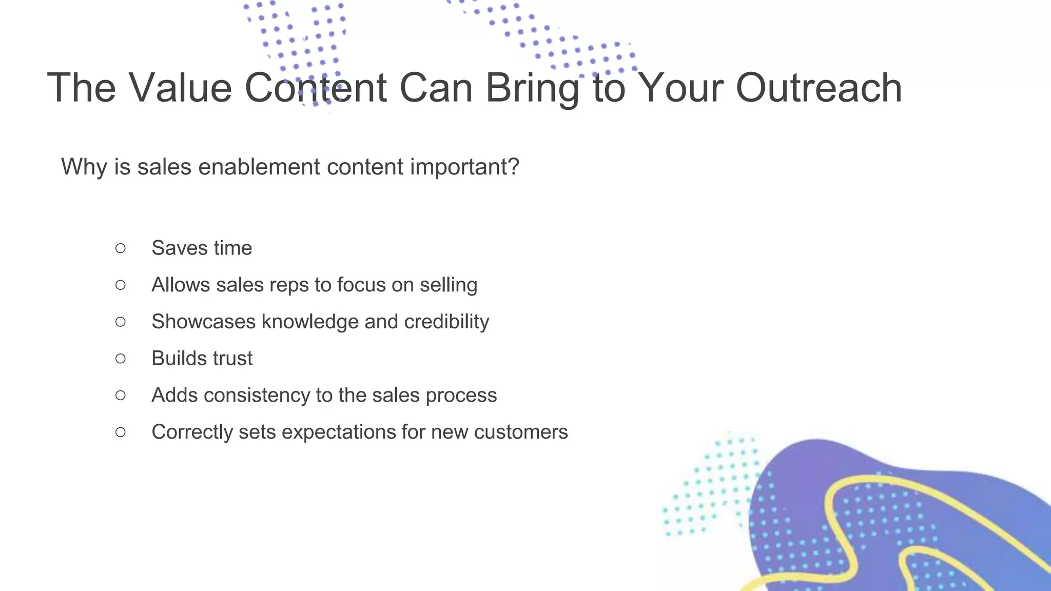 The Value Content Can Bring to Your Outreach
Why is sales enablement content important?
○ Saves time
○ Allows sales reps to focus on selling
○ Showcases knowledge and credibility
○ Builds trust
○ Adds consistency to the sales process
○ Correctly sets expectations for new customers
 