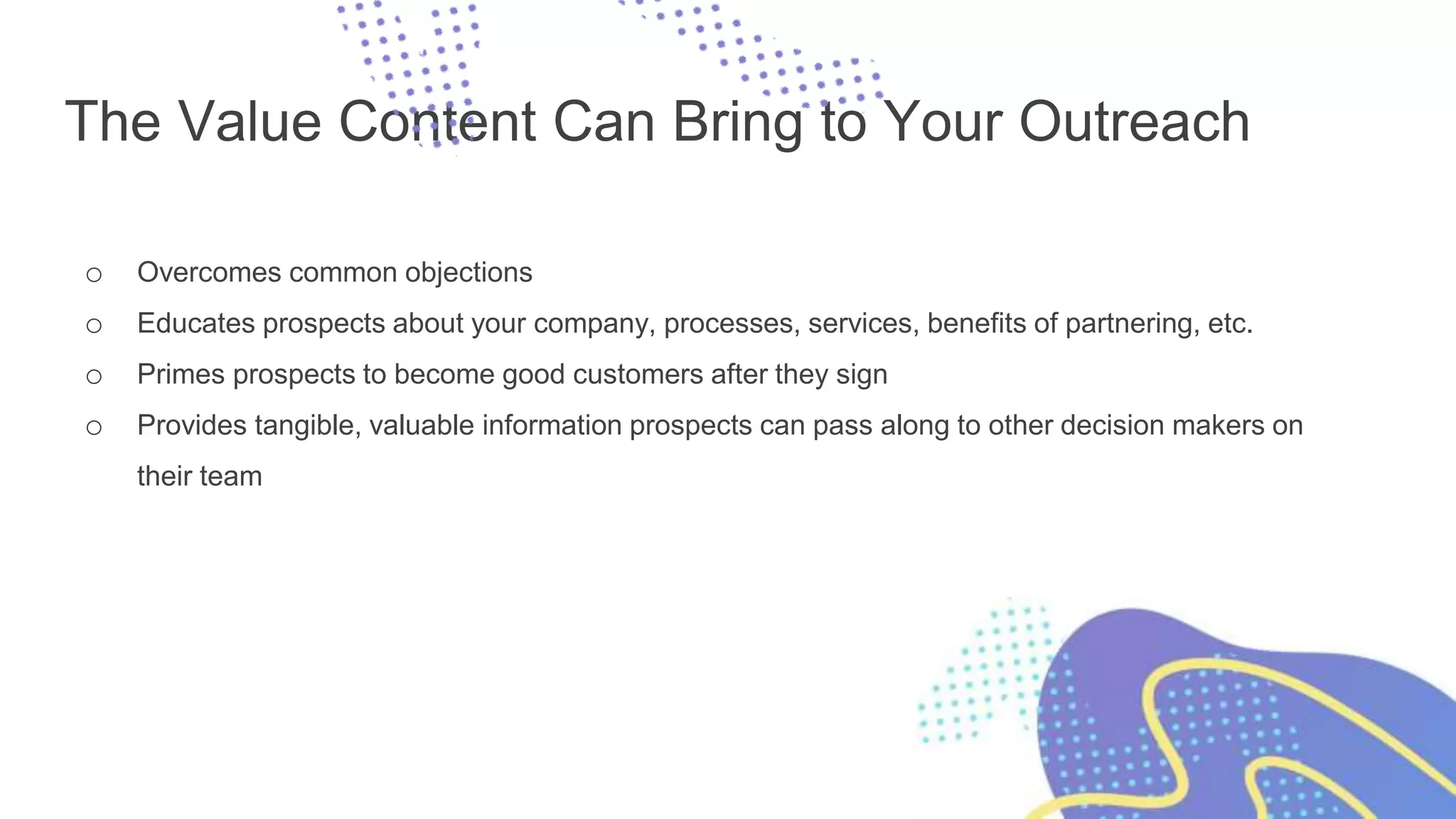 The Value Content Can Bring to Your Outreach
o Overcomes common objections
o Educates prospects about your company, processes, services, benefits of partnering, etc.
o Primes prospects to become good customers after they sign
o Provides tangible, valuable information prospects can pass along to other decision makers on
their team
 