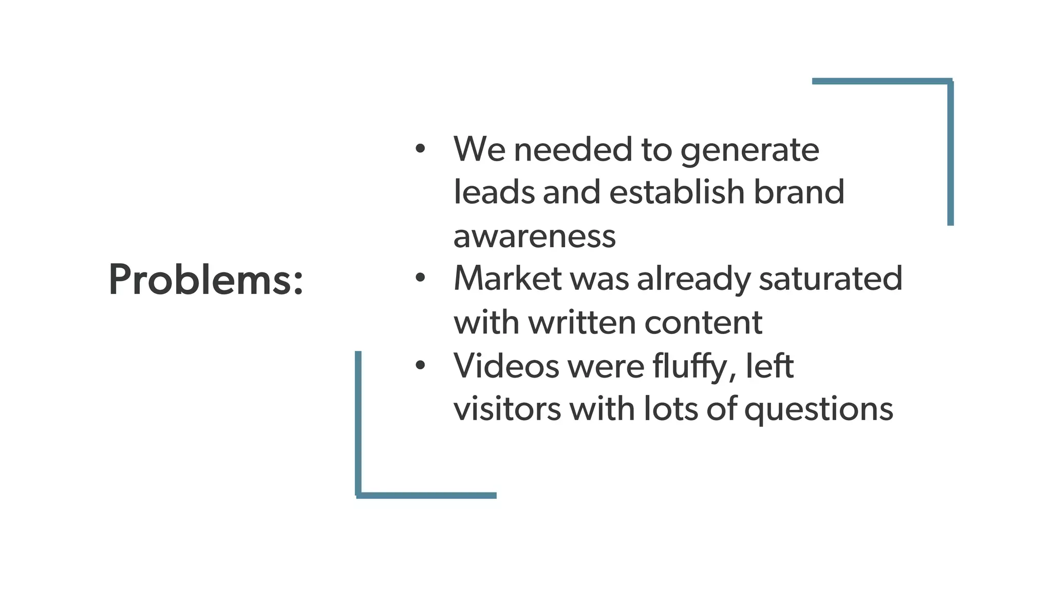 Problems:
• We needed to generate
leads and establish brand
awareness
• Market was already saturated
with written content
• Videos were fluffy, left
visitors with lots of questions
 