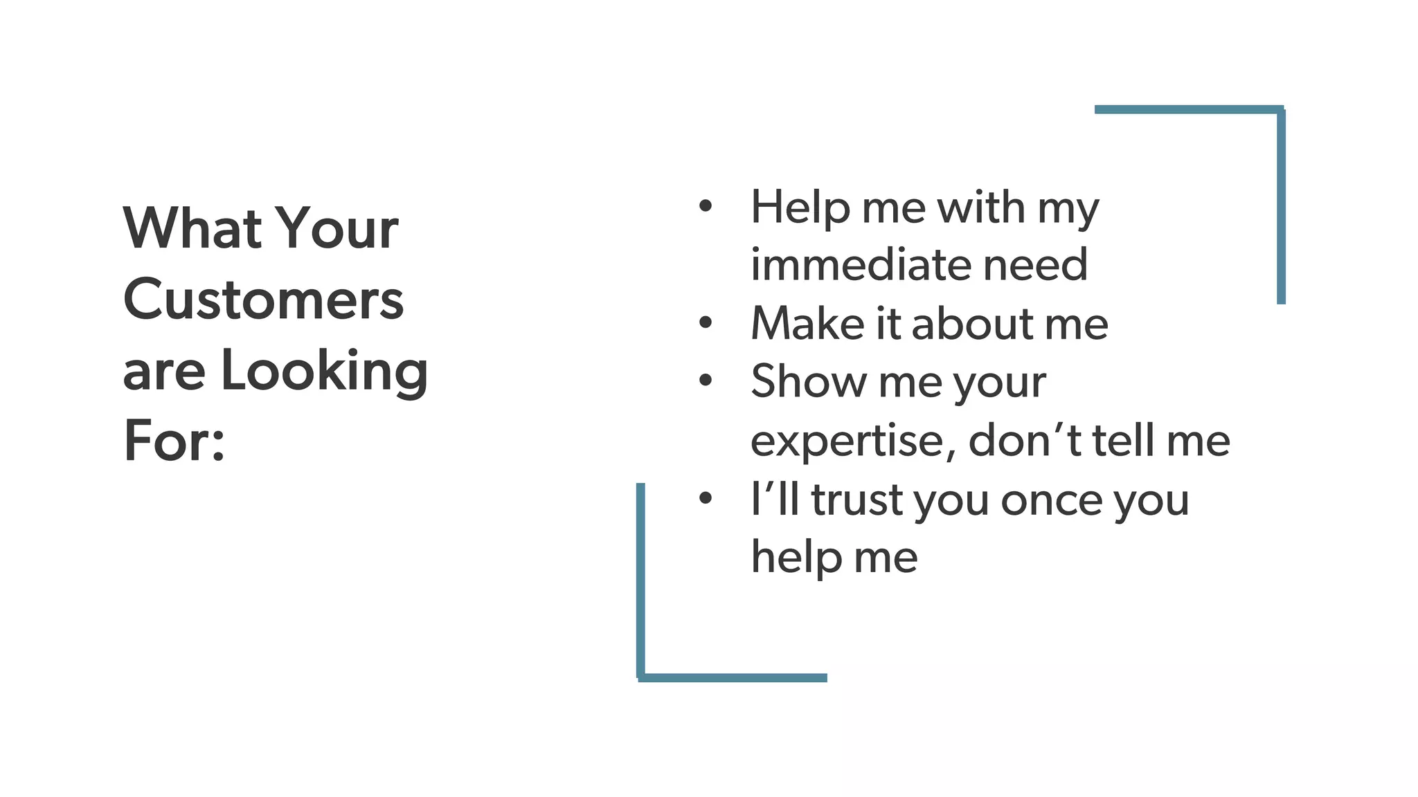 What Your
Customers
are Looking
For:
• Help me with my
immediate need
• Make it about me
• Show me your
expertise, don’t tell me
• I’ll trust you once you
help me
 