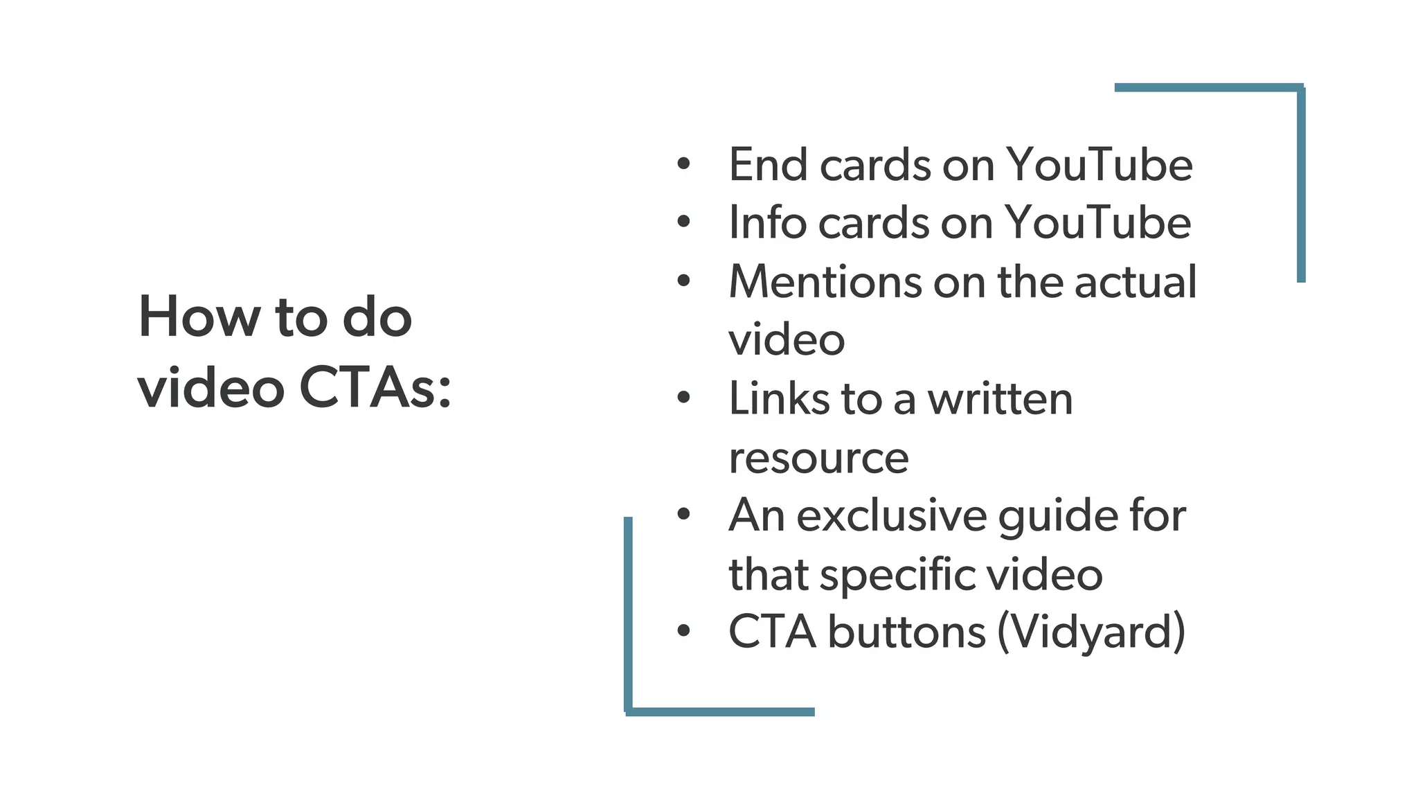 How to do
video CTAs:
• End cards on YouTube
• Info cards on YouTube
• Mentions on the actual
video
• Links to a written
resource
• An exclusive guide for
that specific video
• CTA buttons (Vidyard)
 