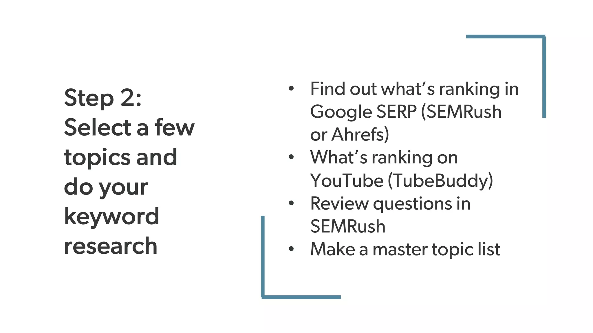 • Find out what’s ranking in
Google SERP (SEMRush
or Ahrefs)
• What’s ranking on
YouTube (TubeBuddy)
• Review questions in
SEMRush
• Make a master topic list
Step 2:
Select a few
topics and
do your
keyword
research
 