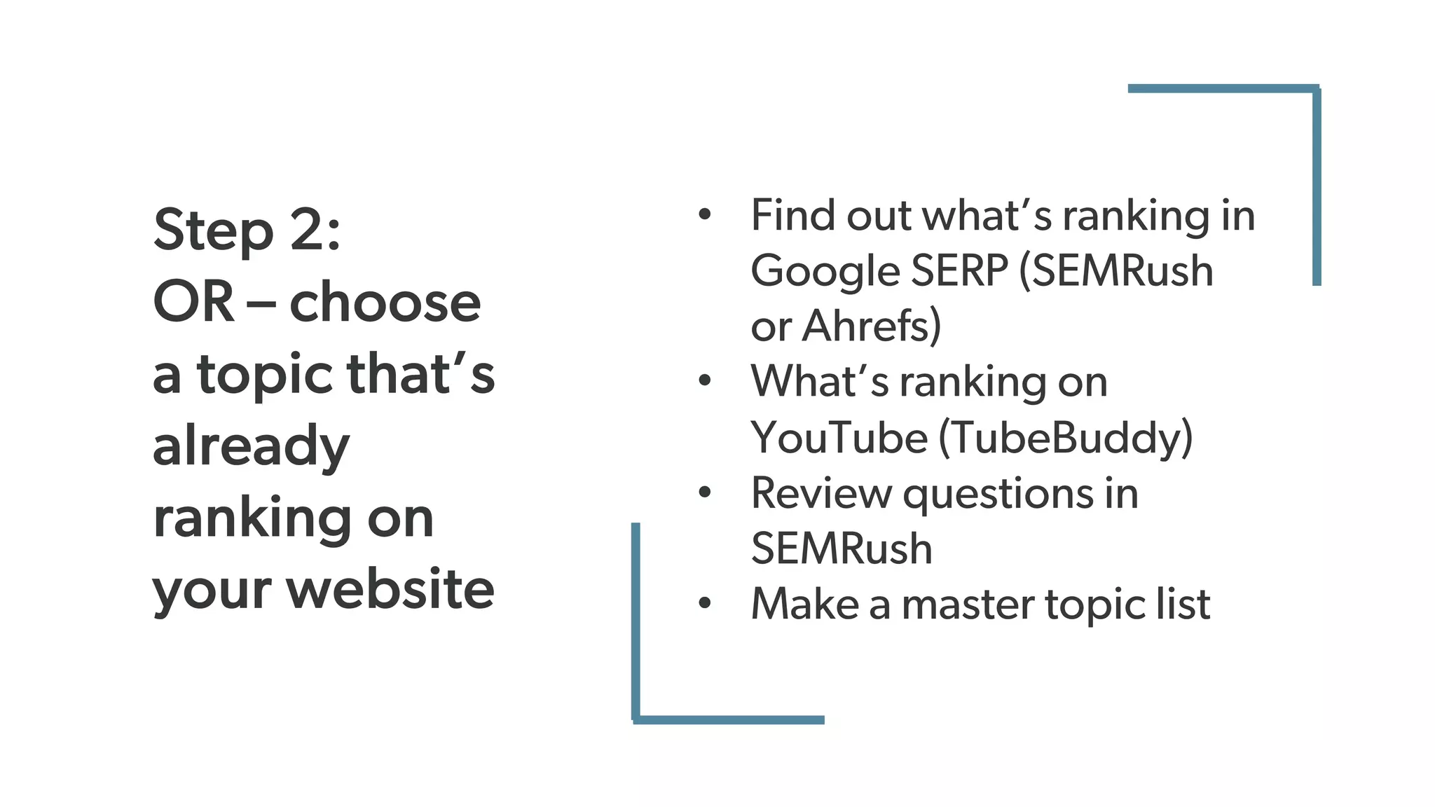Step 2:
OR – choose
a topic that’s
already
ranking on
your website
• Find out what’s ranking in
Google SERP (SEMRush
or Ahrefs)
• What’s ranking on
YouTube (TubeBuddy)
• Review questions in
SEMRush
• Make a master topic list
 