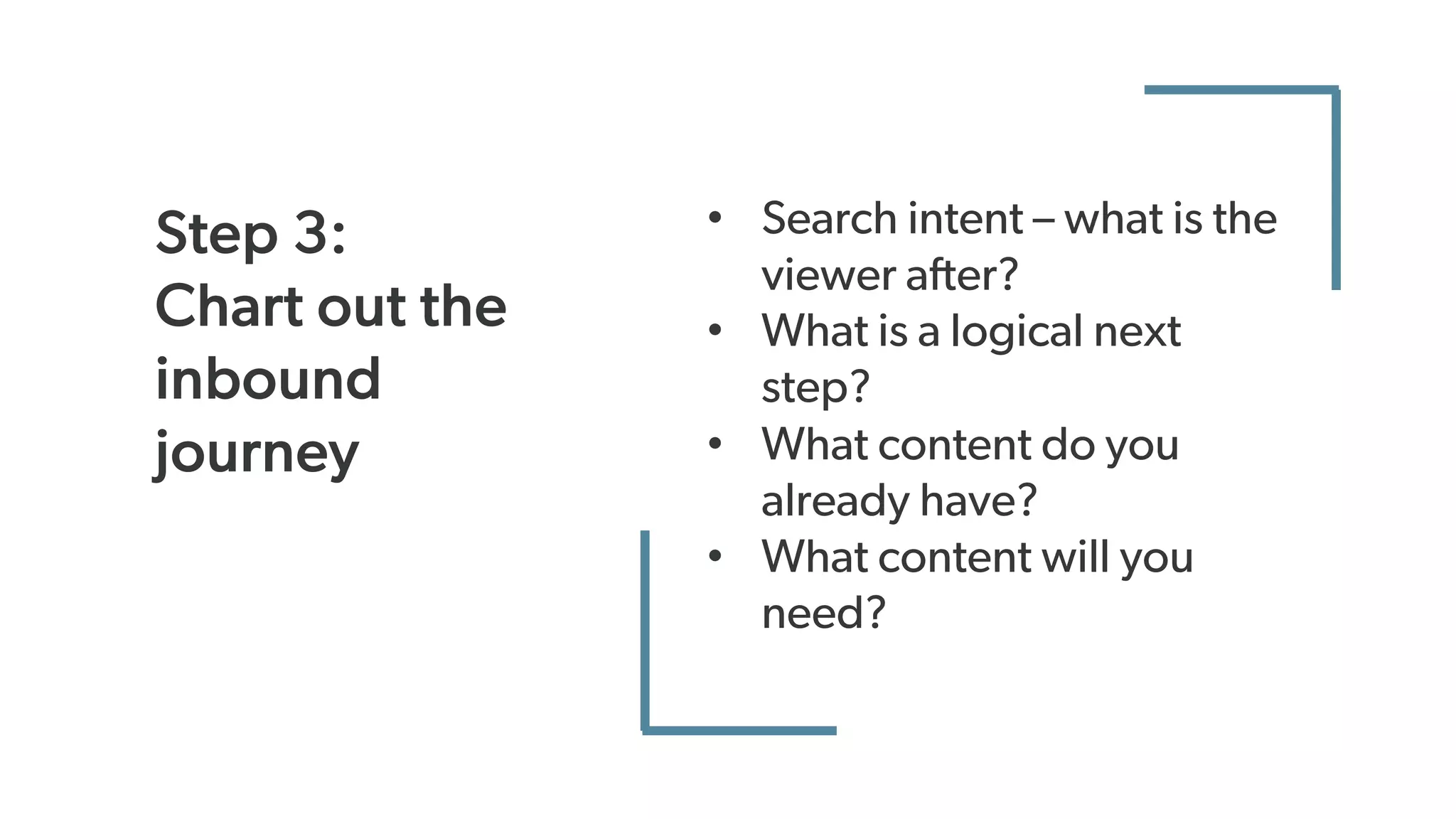Step 3:
Chart out the
inbound
journey
• Search intent – what is the
viewer after?
• What is a logical next
step?
• What content do you
already have?
• What content will you
need?
 