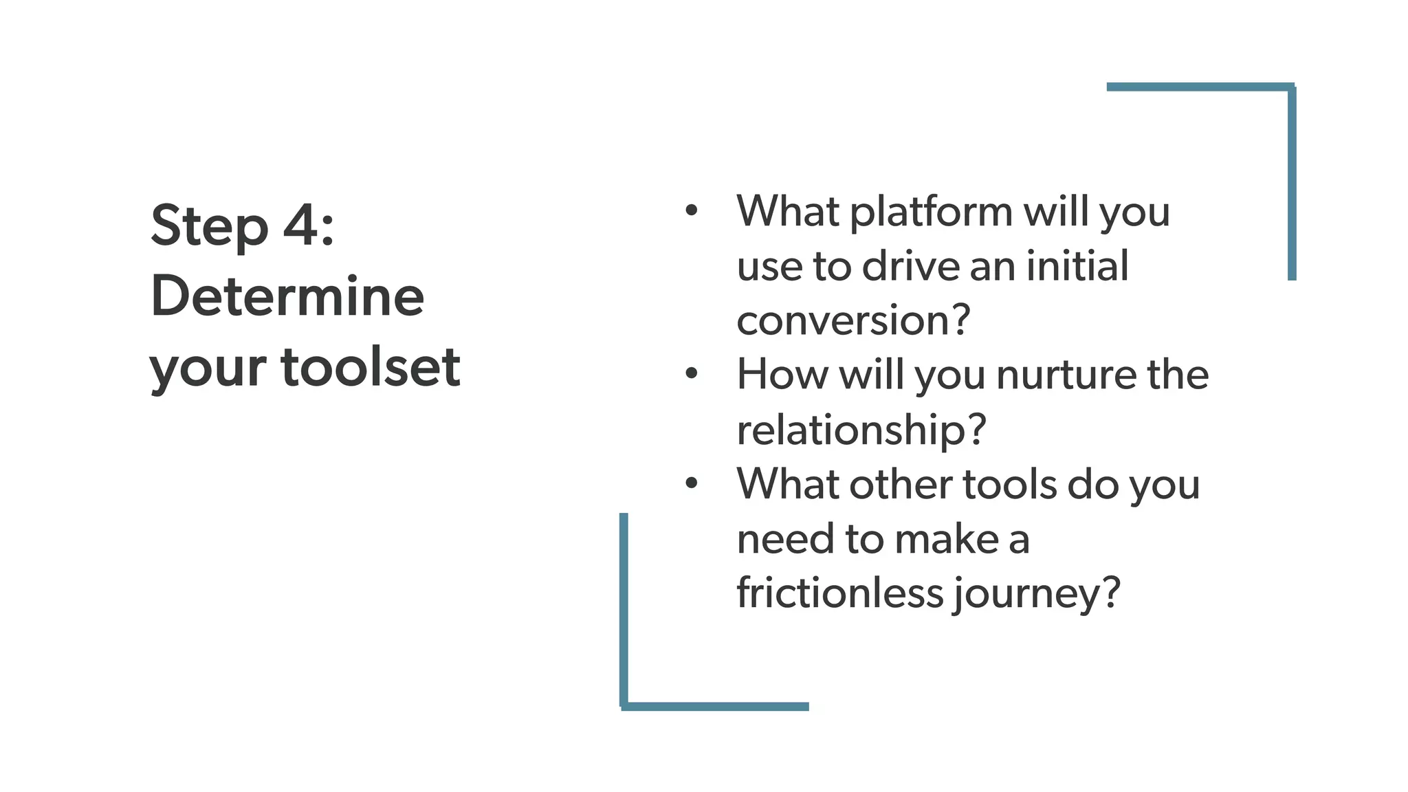 Step 4:
Determine
your toolset
• What platform will you
use to drive an initial
conversion?
• How will you nurture the
relationship?
• What other tools do you
need to make a
frictionless journey?
 