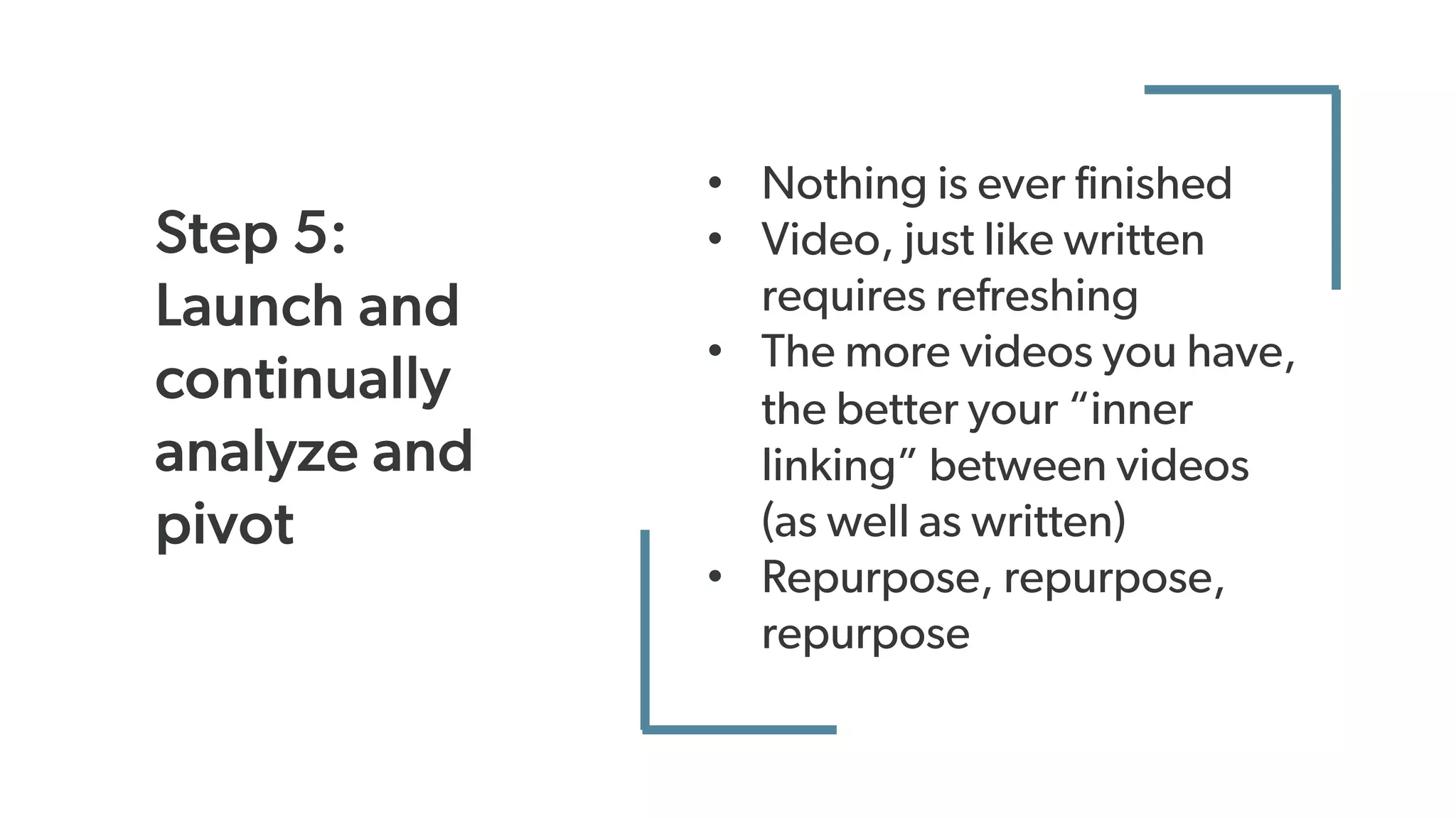 Step 5:
Launch and
continually
analyze and
pivot
• Nothing is ever finished
• Video, just like written
requires refreshing
• The more videos you have,
the better your “inner
linking” between videos
(as well as written)
• Repurpose, repurpose,
repurpose
 