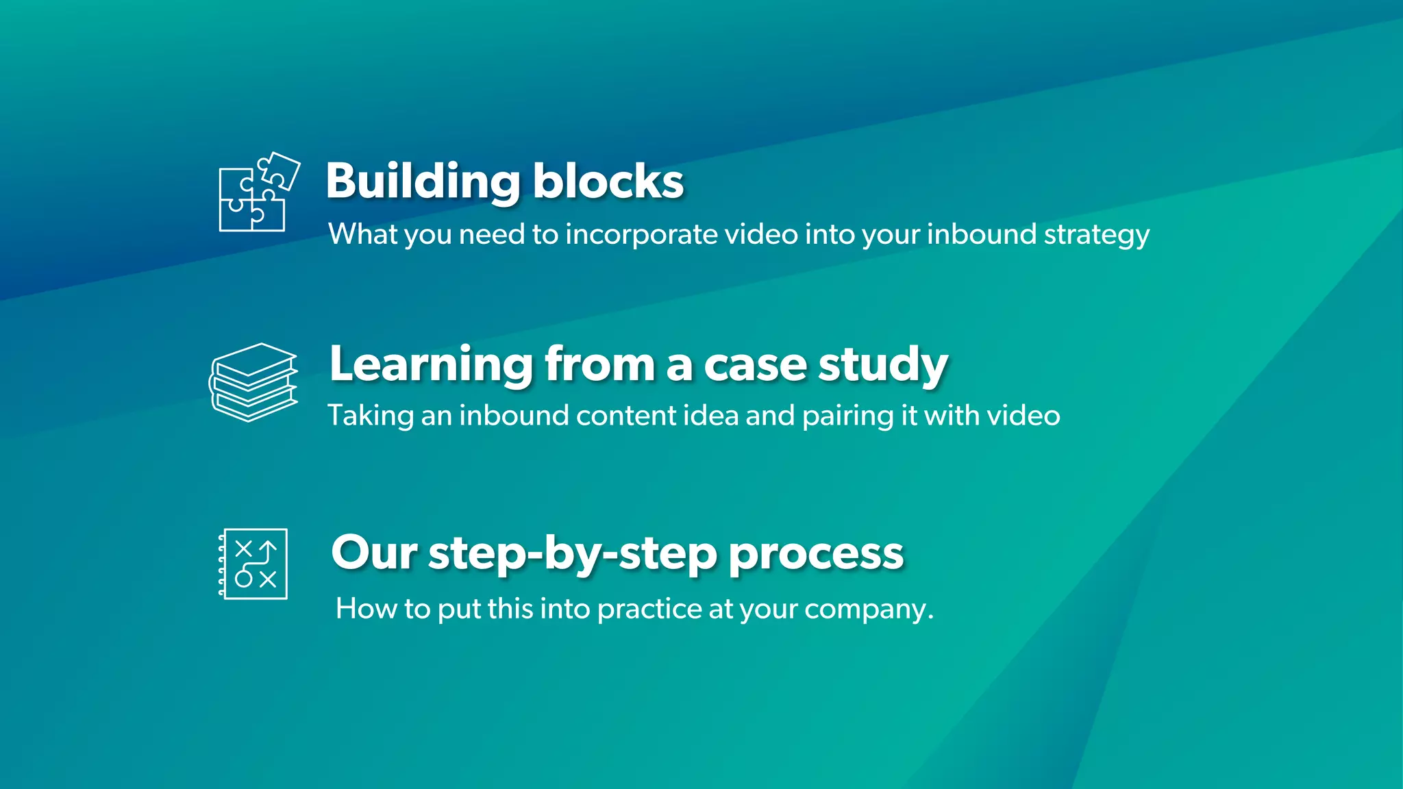 Building blocks
Learning from a case study
Our step-by-step process
What you need to incorporate video into your inbound strategy
Taking an inbound content idea and pairing it with video
How to put this into practice at your company.
 