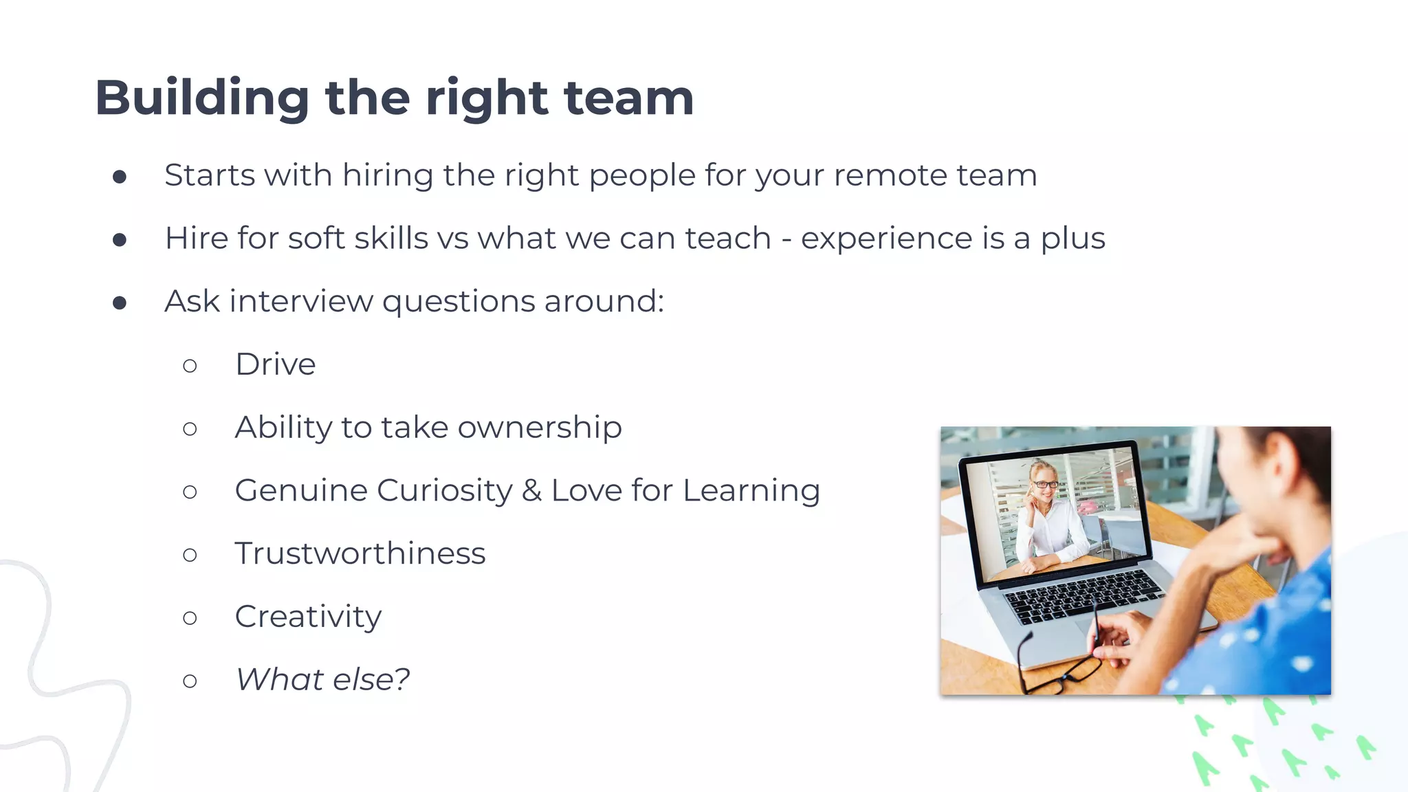 Building the right team
● Starts with hiring the right people for your remote team
● Hire for soft skills vs what we can teach - experience is a plus
● Ask interview questions around:
○ Drive
○ Ability to take ownership
○ Genuine Curiosity & Love for Learning
○ Trustworthiness
○ Creativity
○ What else?
 