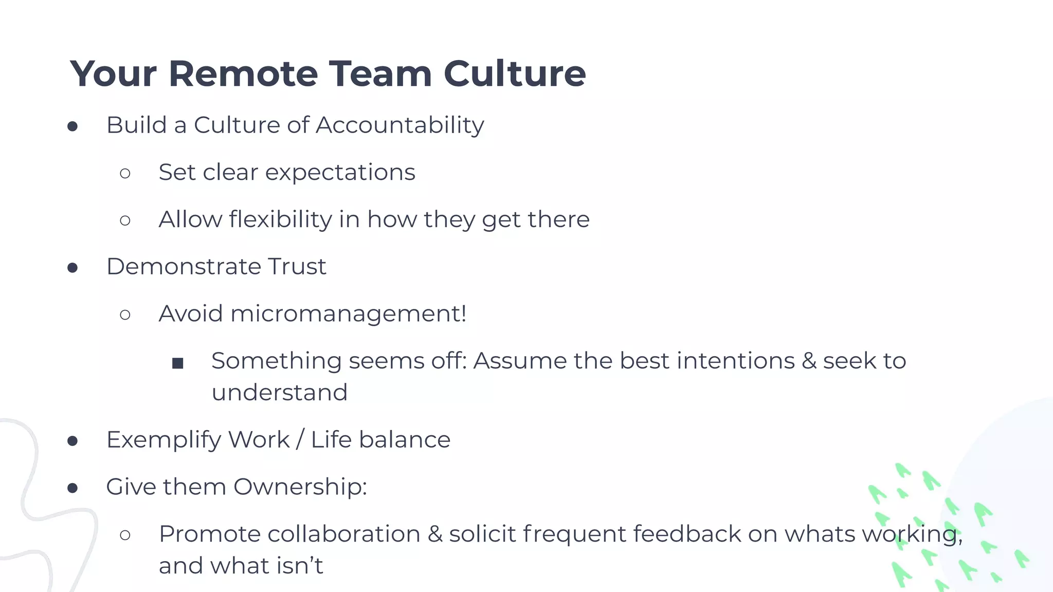 Your Remote Team Culture
● Build a Culture of Accountability
○ Set clear expectations
○ Allow ﬂexibility in how they get there
● Demonstrate Trust
○ Avoid micromanagement!
■ Something seems off: Assume the best intentions & seek to
understand
● Exemplify Work / Life balance
● Give them Ownership:
○ Promote collaboration & solicit frequent feedback on whats working,
and what isn’t
 