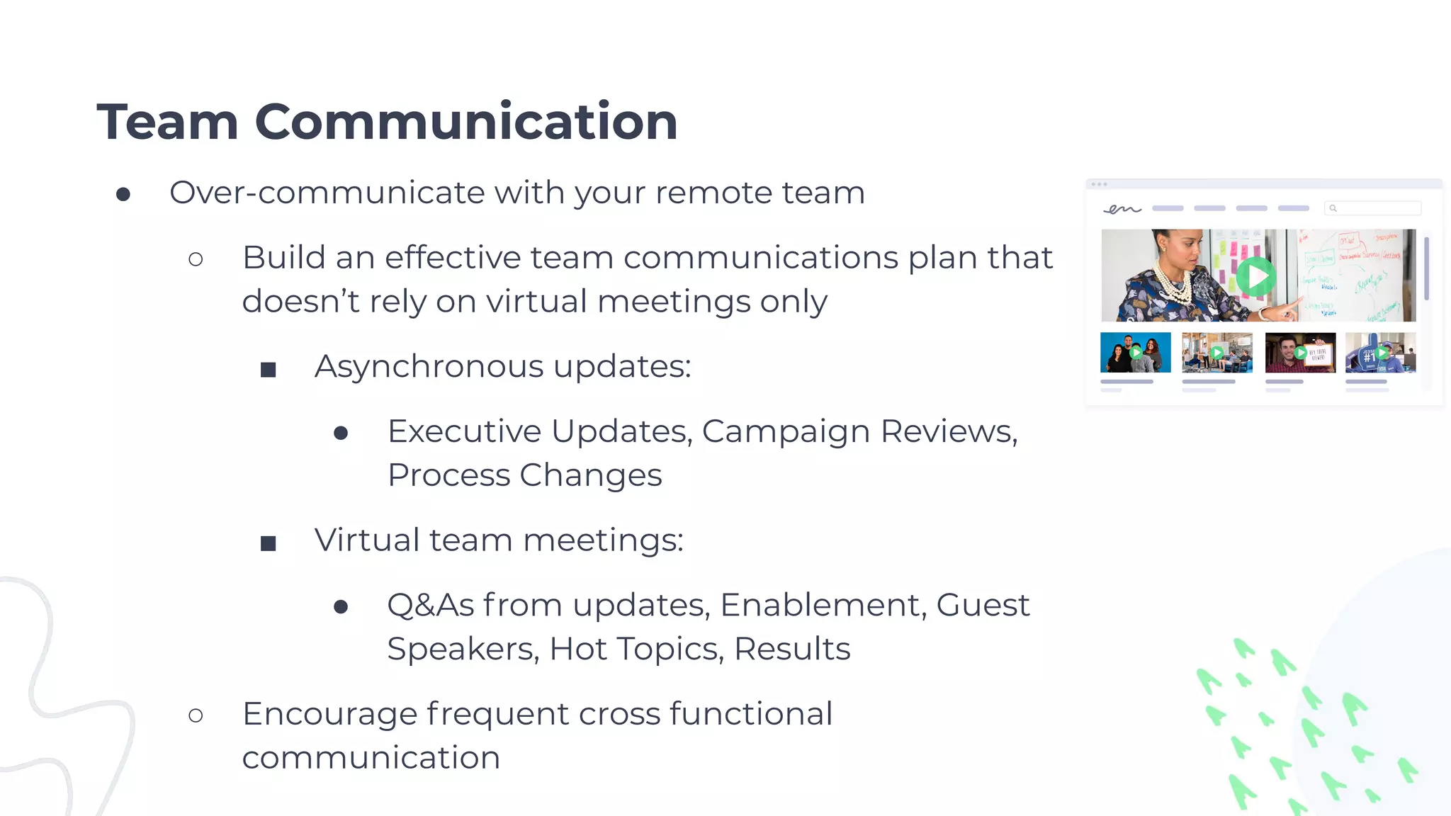 Team Communication
● Over-communicate with your remote team
○ Build an effective team communications plan that
doesn’t rely on virtual meetings only
■ Asynchronous updates:
● Executive Updates, Campaign Reviews,
Process Changes
■ Virtual team meetings:
● Q&As from updates, Enablement, Guest
Speakers, Hot Topics, Results
○ Encourage frequent cross functional
communication
 