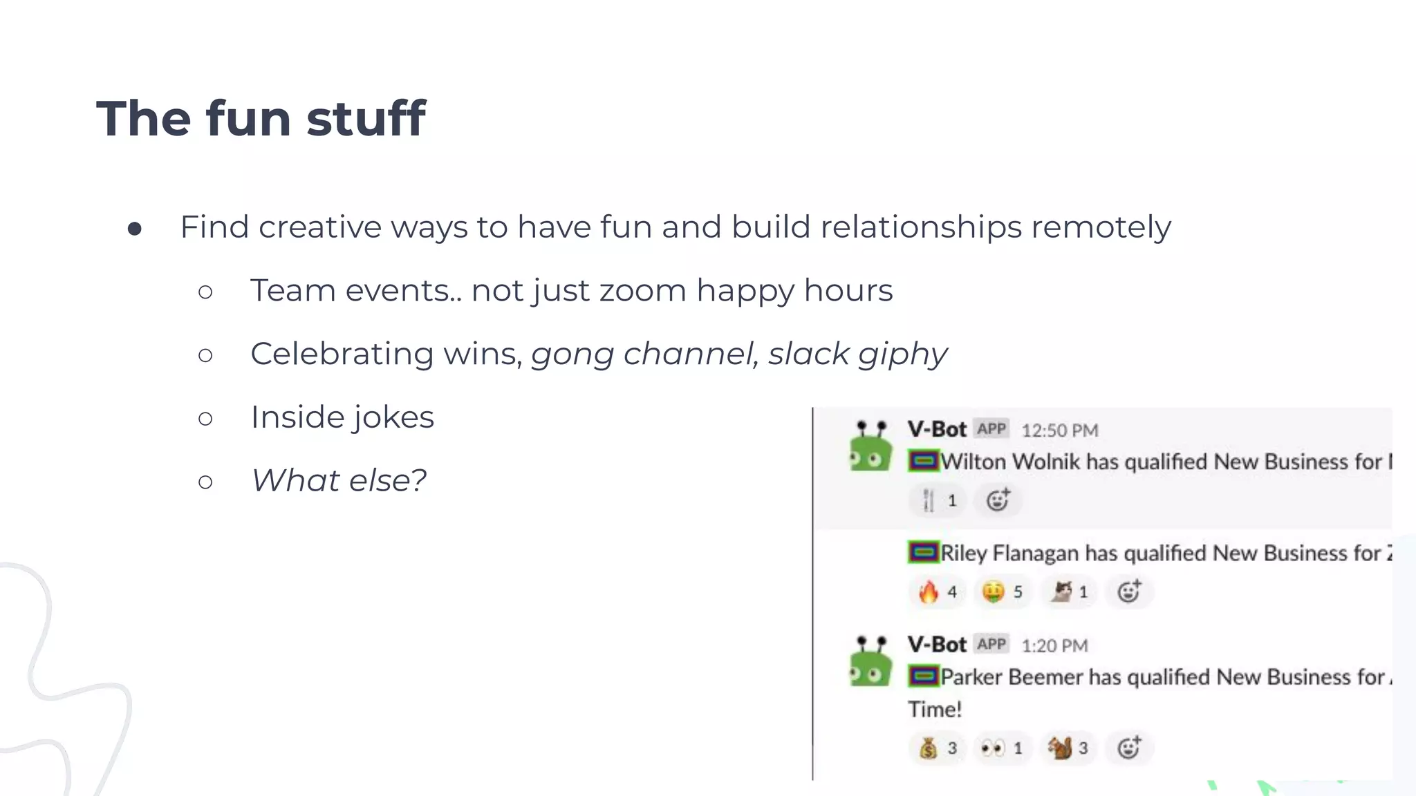 The fun stuff
● Find creative ways to have fun and build relationships remotely
○ Team events.. not just zoom happy hours
○ Celebrating wins, gong channel, slack giphy
○ Inside jokes
○ What else?
 
