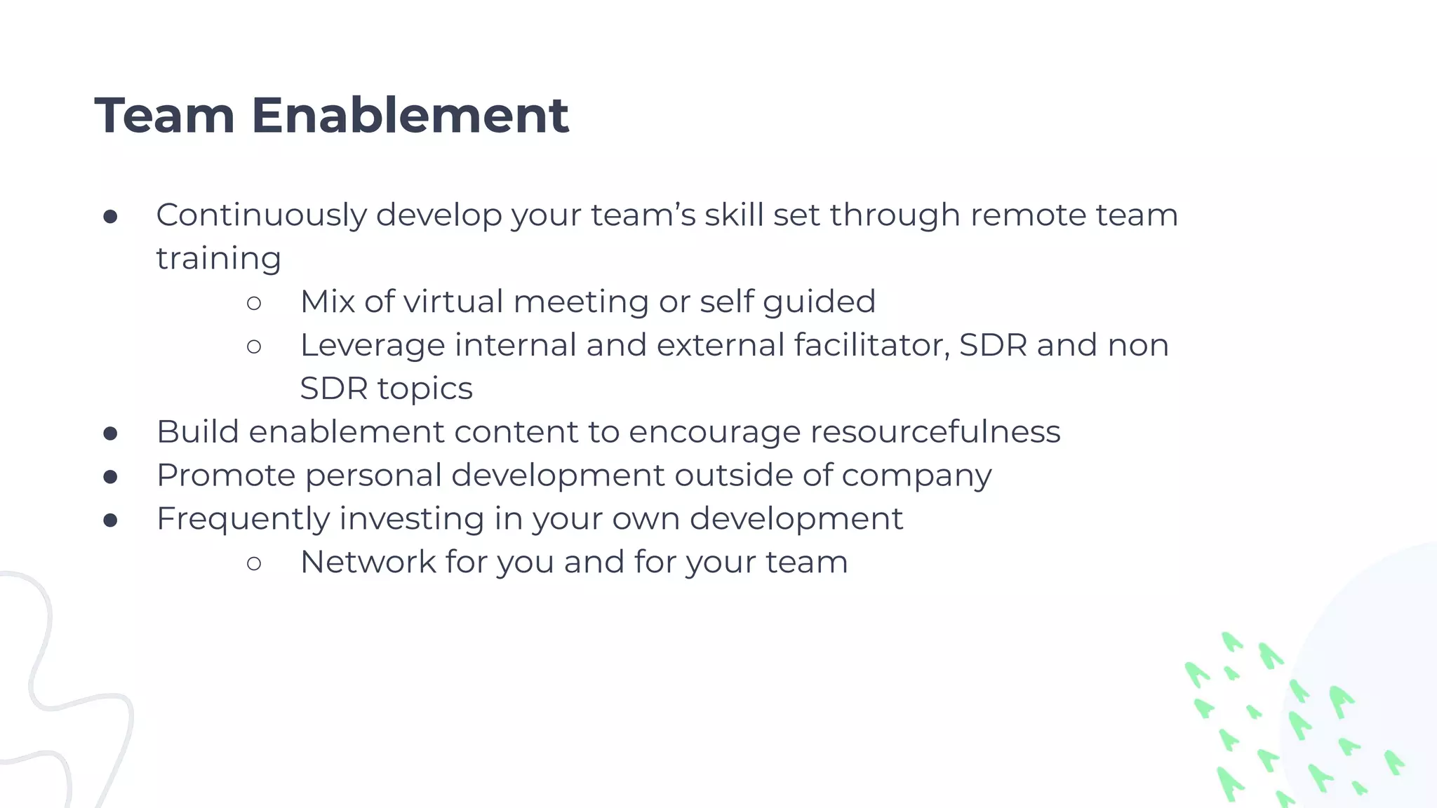 Team Enablement
● Continuously develop your team’s skill set through remote team
training
○ Mix of virtual meeting or self guided
○ Leverage internal and external facilitator, SDR and non
SDR topics
● Build enablement content to encourage resourcefulness
● Promote personal development outside of company
● Frequently investing in your own development
○ Network for you and for your team
 