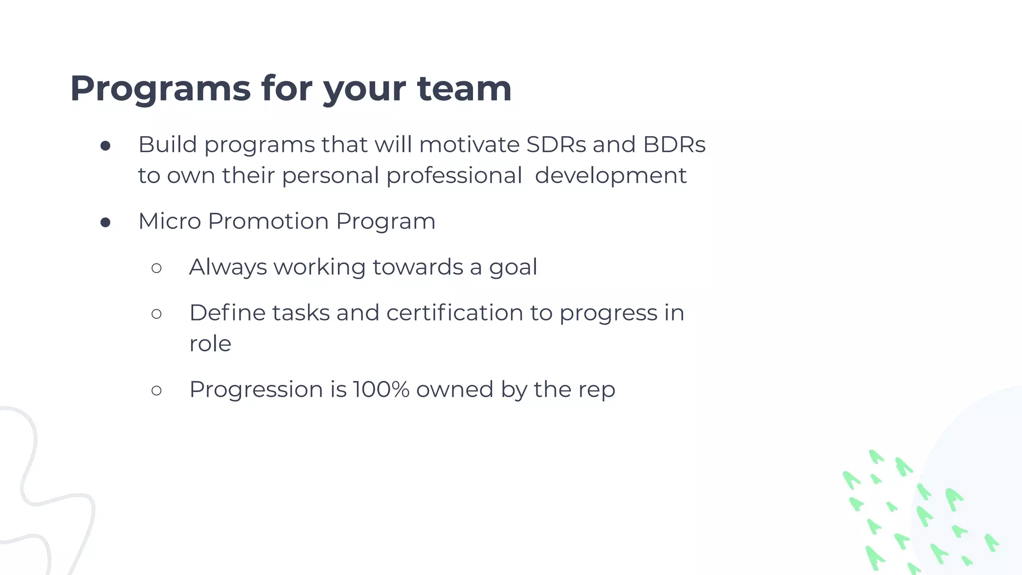Programs for your team
● Build programs that will motivate SDRs and BDRs
to own their personal professional development
● Micro Promotion Program
○ Always working towards a goal
○ Deﬁne tasks and certiﬁcation to progress in
role
○ Progression is 100% owned by the rep
 