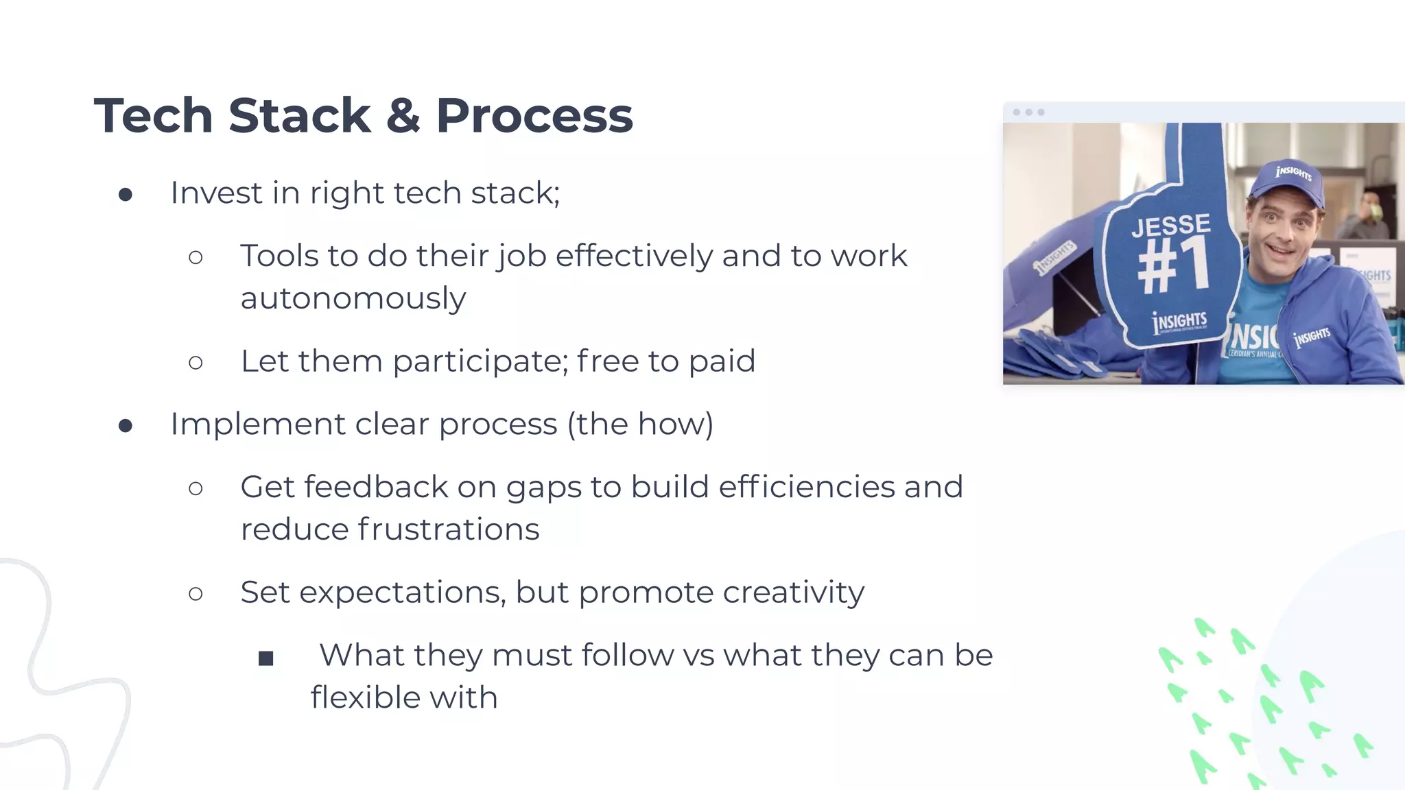 Tech Stack & Process
● Invest in right tech stack;
○ Tools to do their job effectively and to work
autonomously
○ Let them participate; free to paid
● Implement clear process (the how)
○ Get feedback on gaps to build efﬁciencies and
reduce frustrations
○ Set expectations, but promote creativity
■ What they must follow vs what they can be
ﬂexible with
 