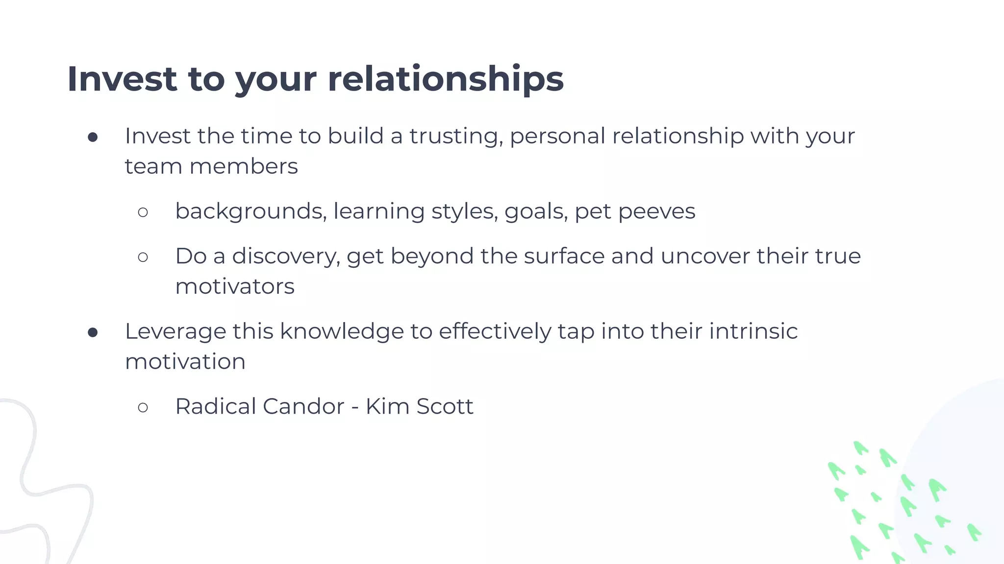 Invest to your relationships
● Invest the time to build a trusting, personal relationship with your
team members
○ backgrounds, learning styles, goals, pet peeves
○ Do a discovery, get beyond the surface and uncover their true
motivators
● Leverage this knowledge to effectively tap into their intrinsic
motivation
○ Radical Candor - Kim Scott
 