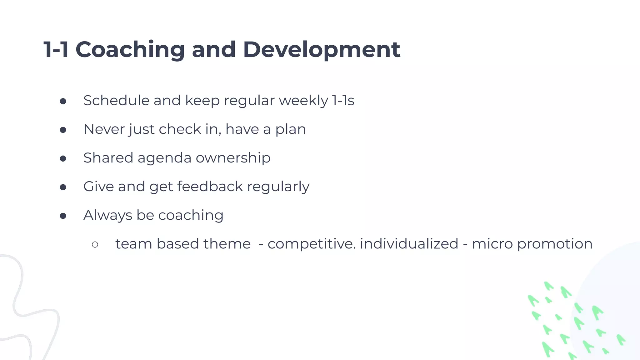 1-1 Coaching and Development
● Schedule and keep regular weekly 1-1s
● Never just check in, have a plan
● Shared agenda ownership
● Give and get feedback regularly
● Always be coaching
○ team based theme - competitive. individualized - micro promotion
 
