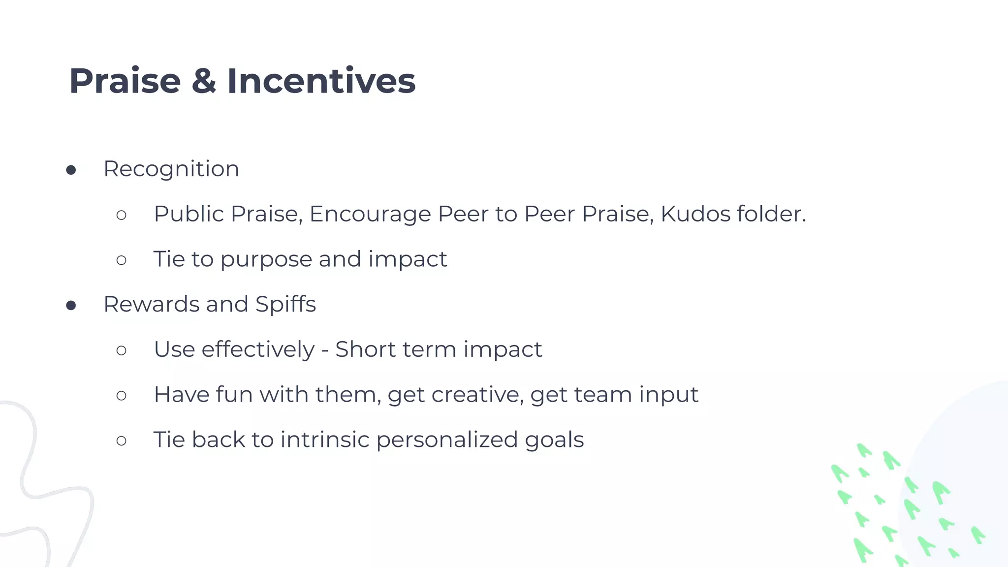 Praise & Incentives
● Recognition
○ Public Praise, Encourage Peer to Peer Praise, Kudos folder.
○ Tie to purpose and impact
● Rewards and Spiffs
○ Use effectively - Short term impact
○ Have fun with them, get creative, get team input
○ Tie back to intrinsic personalized goals
 