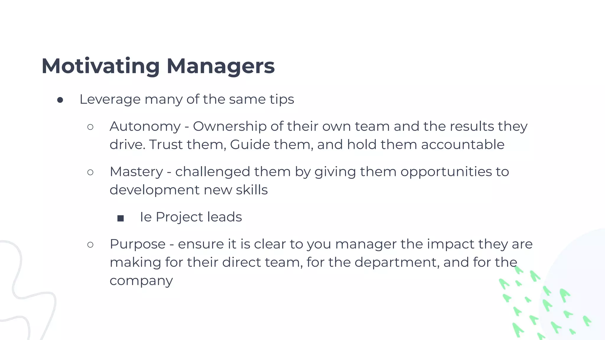 Motivating Managers
● Leverage many of the same tips
○ Autonomy - Ownership of their own team and the results they
drive. Trust them, Guide them, and hold them accountable
○ Mastery - challenged them by giving them opportunities to
development new skills
■ Ie Project leads
○ Purpose - ensure it is clear to you manager the impact they are
making for their direct team, for the department, and for the
company
 