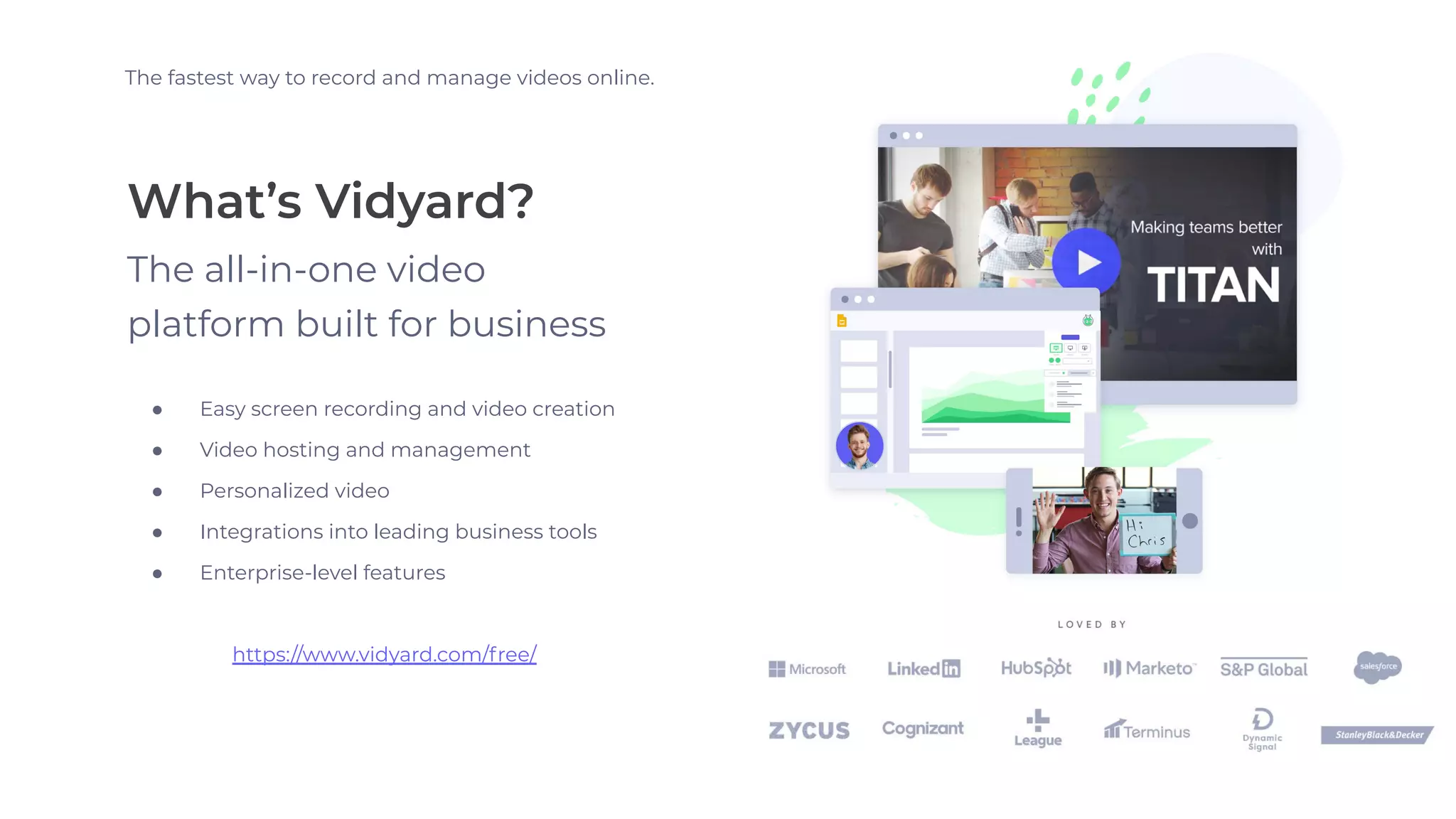 What’s Vidyard?
The fastest way to record and manage videos online.
The all-in-one video
platform built for business
● Easy screen recording and video creation
● Video hosting and management
● Personalized video
● Integrations into leading business tools
● Enterprise-level features
https://www.vidyard.com/free/
 