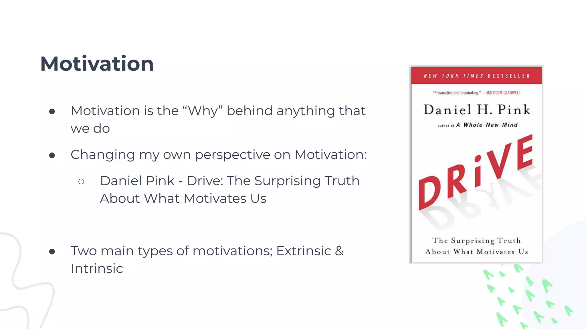 Motivation
● Motivation is the “Why” behind anything that
we do
● Changing my own perspective on Motivation:
○ Daniel Pink - Drive: The Surprising Truth
About What Motivates Us
● Two main types of motivations; Extrinsic &
Intrinsic
 