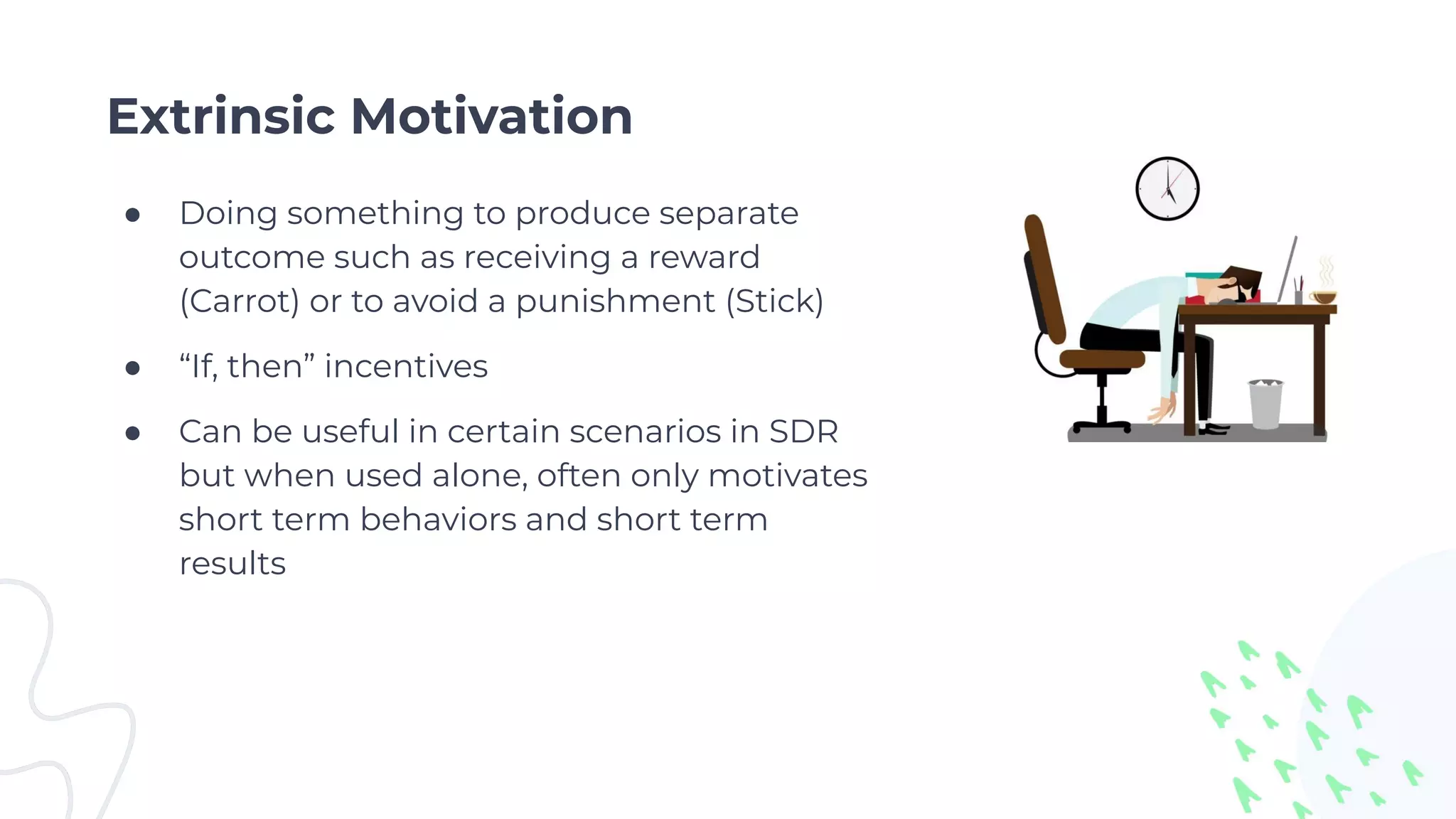 Extrinsic Motivation
● Doing something to produce separate
outcome such as receiving a reward
(Carrot) or to avoid a punishment (Stick)
● “If, then” incentives
● Can be useful in certain scenarios in SDR
but when used alone, often only motivates
short term behaviors and short term
results
 