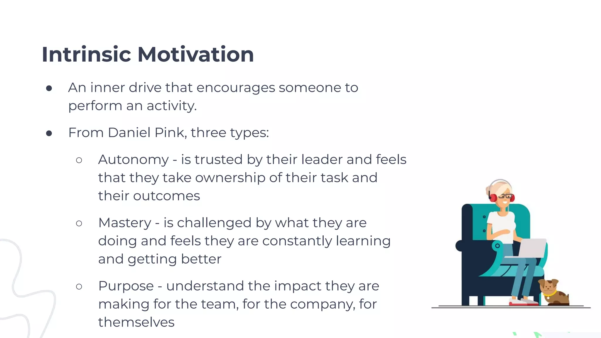 Intrinsic Motivation
● An inner drive that encourages someone to
perform an activity.
● From Daniel Pink, three types:
○ Autonomy - is trusted by their leader and feels
that they take ownership of their task and
their outcomes
○ Mastery - is challenged by what they are
doing and feels they are constantly learning
and getting better
○ Purpose - understand the impact they are
making for the team, for the company, for
themselves
 