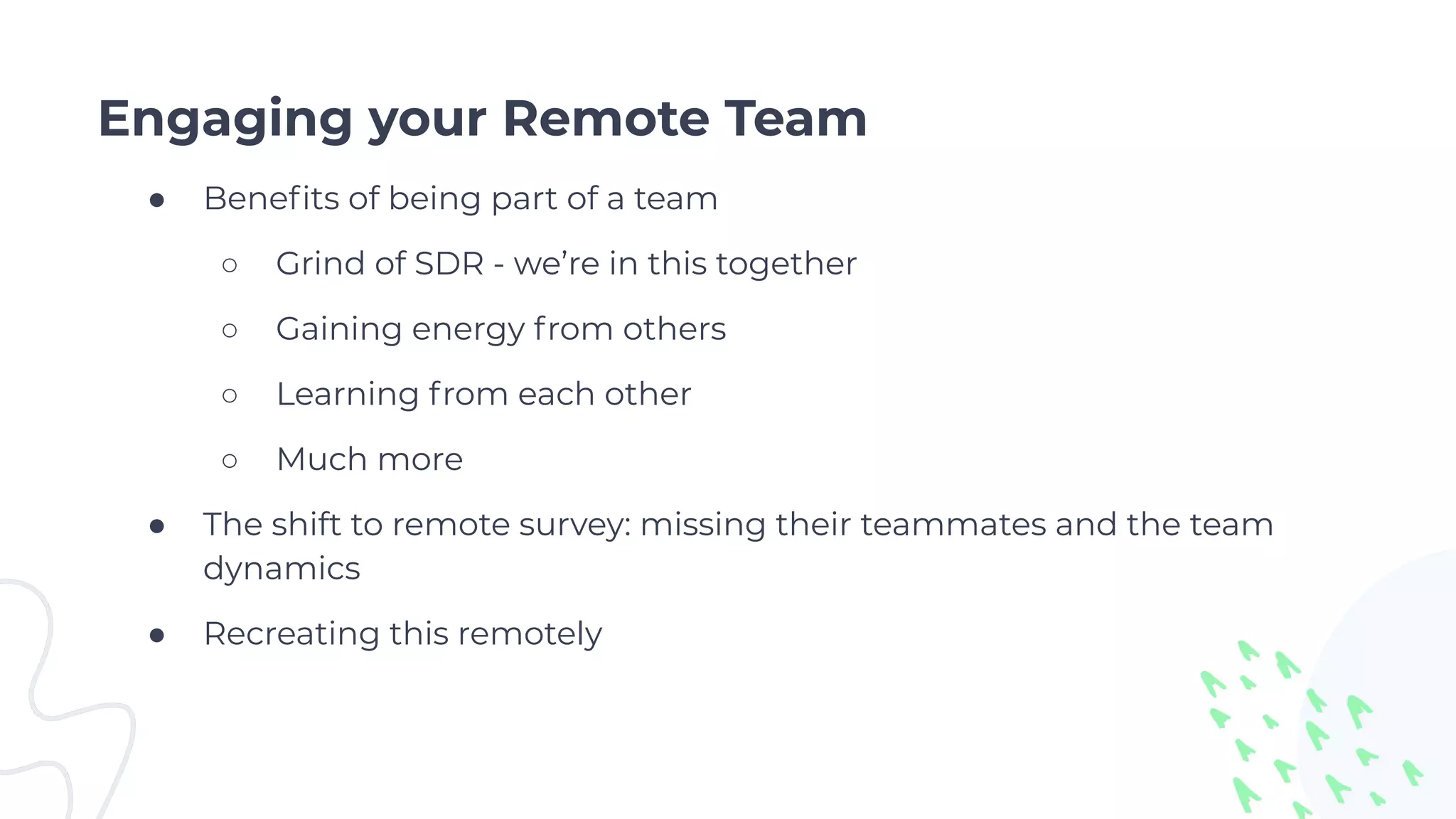 Engaging your Remote Team
● Beneﬁts of being part of a team
○ Grind of SDR - we’re in this together
○ Gaining energy from others
○ Learning from each other
○ Much more
● The shift to remote survey: missing their teammates and the team
dynamics
● Recreating this remotely
 