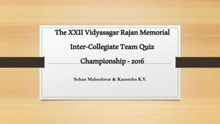 TheXXIIVidyasagarRajanMemorial
Inter-CollegiateTeamQuiz
Championship-2016
Sohan Maheshwar & Kaustuba K.V.
 