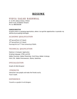 RESUME 
VIDYA SAGAR BARNWAL 
H. no-457, Dabua Colony, E-Block 
Street no-8, Faridabad, Haryana 
Ph. no.-8802583298 
CAREER OBJECTIVE 
to build career in a growing organization, where I can get the opportunities to provide my 
abilities by accepting challenges. 
ACADEMIC QUALIFICATION 
10th passed from U.P. Board. 
12th passed form U.P. Board. 
Pursuing B.A 1st year from University of Delhi. 
TECHNICAL QULIFICATION 
Diploma in Computer Application 
Scripting language- HTML and CSS 
Adobe Illustrator, Adobe Photoshop, Corel Draw, Adobe In design, 
Html, CSS, Adobe Dreamweaver, JQuery, bootstrap. 
SPECIALIZATION 
Graphic & Web Designer 
STRENGTH 
Interaction new people and make the friends easily. 
Trust in work. 
EXPERIENCE 
9 month as a graphic & web designer. 
 