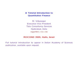 A Tutorial Introduction to
Quantitative Finance
M. Vidyasagar
Executive Vice President
Tata Consultancy Services
Hyderabad, India
sagar@atc.tcs.com
ROCOND 2009, Haifa, Israel
Full tutorial introduction to appear in Indian Academy of Sciences
publication, available upon request.

 