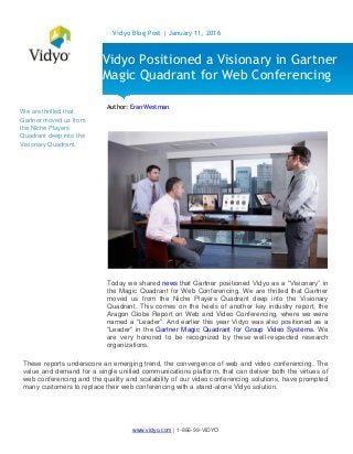 www.vidyo.com | 1-866-99-VIDYO
Vidyo Blog Post | January 11, 2016
We are thrilled that
Gartner moved us from
the Niche Players
Quadrant deep into the
Visionary Quadrant.
Author: Eran Westman
Today we shared news that Gartner positioned Vidyo as a “Visionary” in
the Magic Quadrant for Web Conferencing. We are thrilled that Gartner
moved us from the Niche Players Quadrant deep into the Visionary
Quadrant. This comes on the heels of another key industry report, the
Aragon Globe Report on Web and Video Conferencing, where we were
named a “Leader”. And earlier this year Vidyo was also positioned as a
“Leader” in the Gartner Magic Quadrant for Group Video Systems. We
are very honored to be recognized by these well-respected research
organizations.
These reports underscore an emerging trend, the convergence of web and video conferencing. The
value and demand for a single unified communications platform, that can deliver both the virtues of
web conferencing and the quality and scalability of our video conferencing solutions, have prompted
many customers to replace their web conferencing with a stand-alone Vidyo solution.
Vidyo Positioned a Visionary in Gartner
Magic Quadrant for Web Conferencing
 