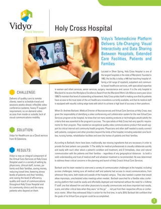 CHALLENGE:
Delivery of quality care to remote
clients; need to schedule travel and
sessions weeks ahead; inflexible video
conference systems; heavy IT support
requirement, no on-demand video
access from inside or outside; lack of
visual communications mobility.
	 SOLUTION:
Vidyo for Healthcare as a Cloud service
from ID Solutions.
	 RESULTS:
Vidyo is now an integral component of
the Virtual Care Services at Holy Cross
Hospital used in a variety of setting by
physicians, clinical staff, nurses, pa-
tients and their families, saving money,
reducing travel time, lowering stress
levels of patients and their families,
and raising the level of efficiency,
quality and reach of communications
throughout Holy Cross Hospital and
its community clinics and the many
patients who depend on them.
1
Vidyo’s Telemedicine Platform
Delivers Life-Changing Visual
Interactivity and Data Sharing
Between Hospitals, Extended
Care Facilities, Patients and
Families
Located in Silver Spring, Holy Cross Hospital is one of
the largest hospitals in the state of Maryland. Founded in
1963, the facility is today a 448-bed teaching hospital of-
fering a full range of inpatient, outpatient and communi-
ty-based healthcare services, with specialized expertise
in women and infant services, senior services, surgery, neuroscience and cancer. It is the only hospital in
MarylandtoreceivetheWorkplaceExcellenceAwardfromtheMarylandWork-LifeAllianceeveryyearsince
1999.Tomaintainthatlevelofoutstandingachievement,HolyCrosspridesitselfinmakingsurethatitspatients
have access to the most state-of-the-art healthcare innovations currently available, and that its medical staff
is equipped with equally cutting-edge tools with which to achieve a high level of success in their positions.
When Dr. Andrew Barbash, Medical Director of Neurosciences and Virtual Care Services at Holy Cross, was
given the responsibility of identifying a video conferencing and collaboration system for the new Virtual Care
Services program at the hospital, he knew that not many existing products or technologies would satisfy the
criteria that was essential to the program’s success. The specialists at Holy Cross had very specific require-
ments for their program. They needed an exceptional quality video communications product that would sup-
port its critical internal and community health programs. Physicians and other staff needed to easily connect
with patients, caregivers and other providers beyond the limits of the hospital, including extended care facili-
ties, nursing homes, rehabilitation facilities and even the homes of patients and their families.
According to Barbash, there have been, traditionally, two missing ingredients that are necessary in order to
provide the best patient care possible: 1) The ability for medical professionals to visually collaborate quickly
and easily with each other about a patient’s condition and treatment, and 2) Immediate, clear and natural
communication with the patients and their families – regardless of any geographical distances - to build a
solid understanding and trust of medical staff and whatever treatment is recommended. He was determined
to address these critical concerns in the planning and launch of Holy Cross’s Virtual Care Services.
Barbash and his team needed to overcome a variety of communication challenges at the hospital, including
access challenges; making sure all medical staff and patients had access to visual communications, from
wherever they were, both inside and outside of the hospital campus. They also needed a system that would
allow impromptu, unscheduled video meetings when needed. Barbash searched for a flexible video confer-
encing platform that could be easily and affordably deployed and maintained without the need for a fulltime
IT staff; one that allowed him and other physicians to visually communicate and share important test results,
scans, and other critical data when they were “on the go” … not just from their respective offices or confer-
ence rooms. When they witnessed Vidyo in action for the first time, in early 2010, Barbash felt confident that
the goals of his Virtual Care program could be accomplished.
Holy Cross Hospital
 