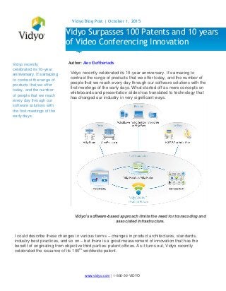 www.vidyo.com | 1-866-99-VIDYO
Vidyo Blog Post | October 1, 2015
Vidyo recently
celebrated its 10-year
anniversary. It’s amazing
to contrast the range of
products that we offer
today, and the number
of people that we reach
every day through our
software solutions with
the first meetings of the
early days.
Author: Alex Eleftheriadis
Vidyo recently celebrated its 10-year anniversary. It’s amazing to
contrast the range of products that we offer today, and the number of
people that we reach every day through our software solutions with the
first meetings of the early days. What started off as mere concepts on
whiteboards and presentation slides has translated to technology that
has changed our industry in very significant ways.
Vidyo’s software-based approach limits the need for transcoding and
associated infrastructure.
I could describe these changes in various terms – changes in product architectures, standards,
industry best practices, and so on – but there is a great measurement of innovation that has the
benefit of originating from objective third parties: patent offices. As it turns out, Vidyo recently
celebrated the issuance of its 100th
worldwide patent.
Vidyo Surpasses 100 Patents and 10 years
of Video Conferencing Innovation
 