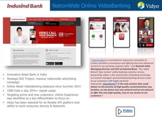 NationWide Online VideoBanking
Video
• Innovative Retail Bank in India
• Strategic B2C Project, massive nationwide advertising
campaign
• Online Retail VideoBanking deployed since Summer 2014
• 1000 Calls a day, 65%+ repeat usage
• Targeting prime and new customers. Online Experience
was identified as a key differentiator to focus on.
• Vidyo has been selected for its flexible API platform and
ability to work consumer devices & Networks
“IndusInd Bank is committed to responsive innovation to
create customers convenience and offering the most advanced
services to our growing customer base,” said Romesh Sobti,
Managing Director and CEO of IndusInd Bank. “Our Video
Branch ‘face-to-face’ online banking customer service,
powered by Vidyo, is the next frontier of banking and brings
our branch managers and centralized banking services closer
to our customers with highly personal
interaction. VidyoWorksTM is the only solution that could
deliver on the promise of high quality connectivity from any
location, on any device over any network and we are pleased
to offer this very high-quality, easy to use service to our
customers.”
 