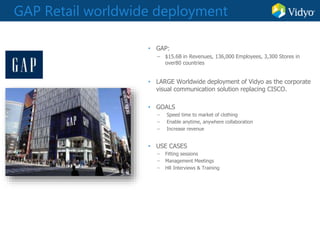GAP Retail worldwide deployment
• GAP:
– $15.6B in Revenues, 136,000 Employees, 3,300 Stores in
over80 countries
• LARGE Worldwide deployment of Vidyo as the corporate
visual communication solution replacing CISCO.
• GOALS
– Speed time to market of clothing
– Enable anytime, anywhere collaboration
– Increase revenue
• USE CASES
– Fitting sessions
– Management Meetings
– HR Interviews & Training
 