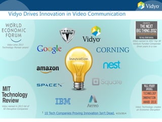 1 10 Tech Companies Proving Innovation Isn’t Dead, 4/23/2014
Innovation
Vidyo wins 2013
Technology Pioneer award
Vidyo named in 2013 list of
50 Disruptive Companies
Vidyo named to WSJ Top 50
Venture Funded Companies
three years in a row
Vidyo Technology creates
an Economic Disruption
Vidyo Drives Innovation in Video Communication
 