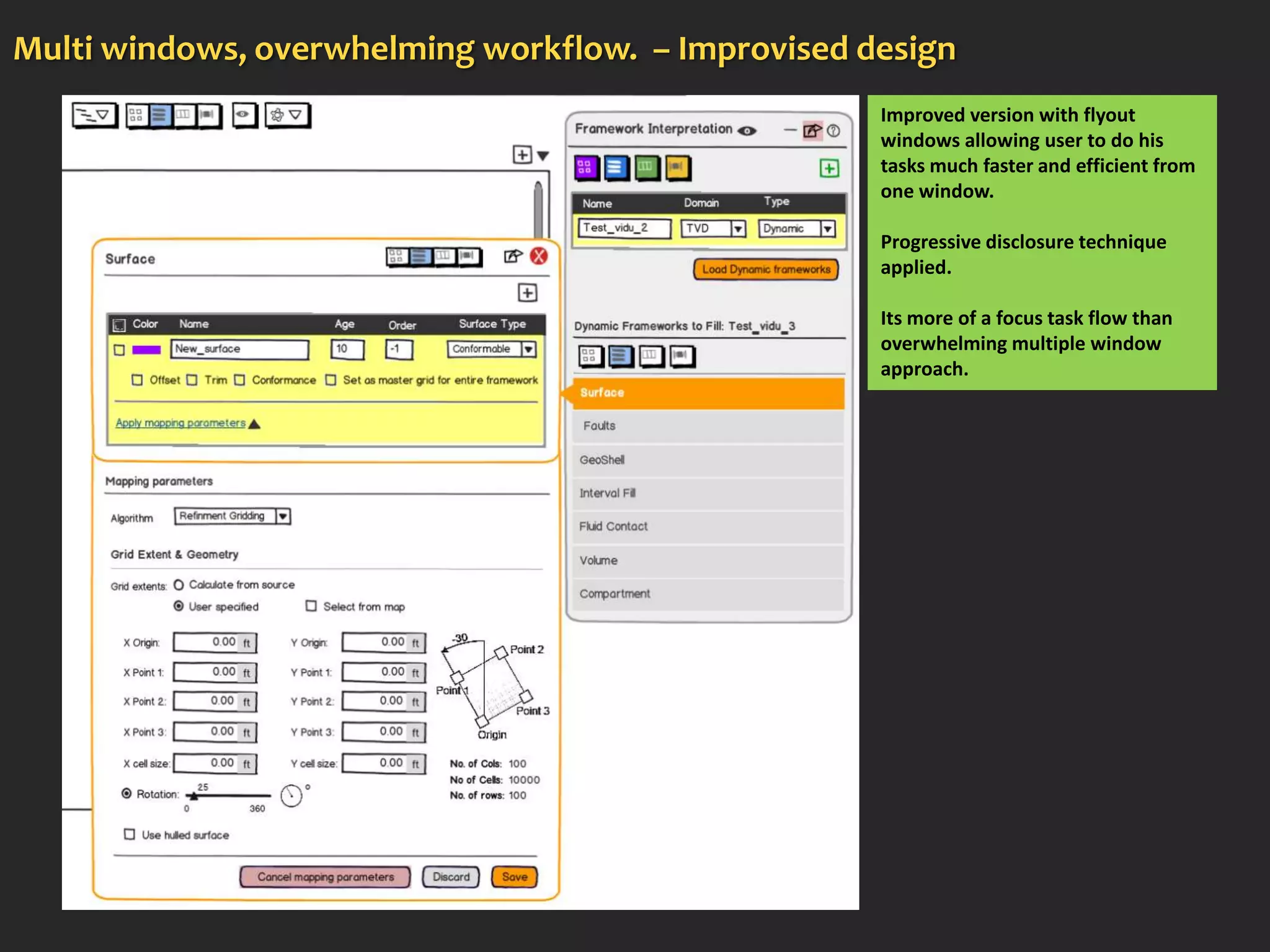 Multi windows, overwhelming workflow. – Improvised design
                                                    Improved version with flyout
                                                    windows allowing user to do his
                                                    tasks much faster and efficient from
                                                    one window.

                                                    Progressive disclosure technique
                                                    applied.

                                                    Its more of a focus task flow than
                                                    overwhelming multiple window
                                                    approach.
 