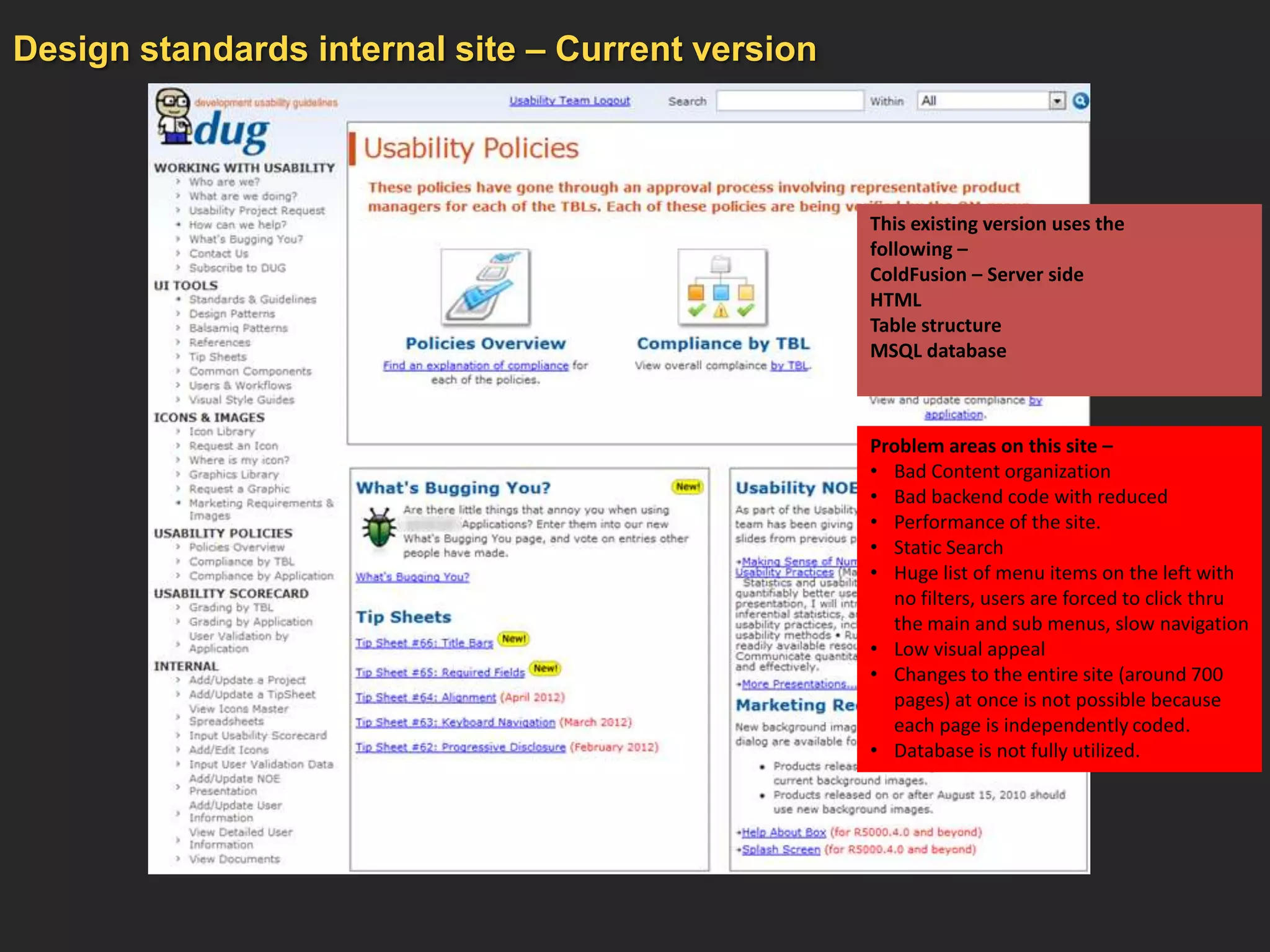 Design standards internal site – Current version



                                                   This existing version uses the
                                                   following –
                                                   ColdFusion – Server side
                                                   HTML
                                                   Table structure
                                                   MSQL database



                                                   Problem areas on this site –
                                                   • Bad Content organization
                                                   • Bad backend code with reduced
                                                   • Performance of the site.
                                                   • Static Search
                                                   • Huge list of menu items on the left with
                                                     no filters, users are forced to click thru
                                                     the main and sub menus, slow navigation
                                                   • Low visual appeal
                                                   • Changes to the entire site (around 700
                                                     pages) at once is not possible because
                                                     each page is independently coded.
                                                   • Database is not fully utilized.
 