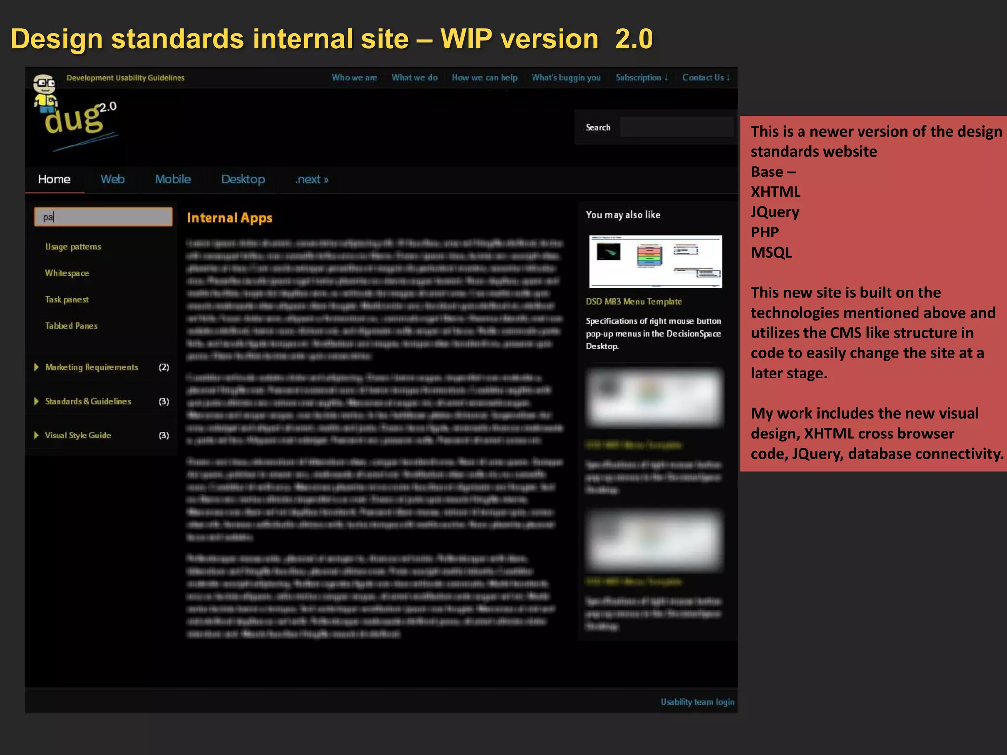 Design standards internal site – WIP version 2.0


                                                   This is a newer version of the design
                                                   standards website
                                                   Base –
                                                   XHTML
                                                   JQuery
                                                   PHP
                                                   MSQL

                                                   This new site is built on the
                                                   technologies mentioned above and
                                                   utilizes the CMS like structure in
                                                   code to easily change the site at a
                                                   later stage.

                                                   My work includes the new visual
                                                   design, XHTML cross browser
                                                   code, JQuery, database connectivity.
 