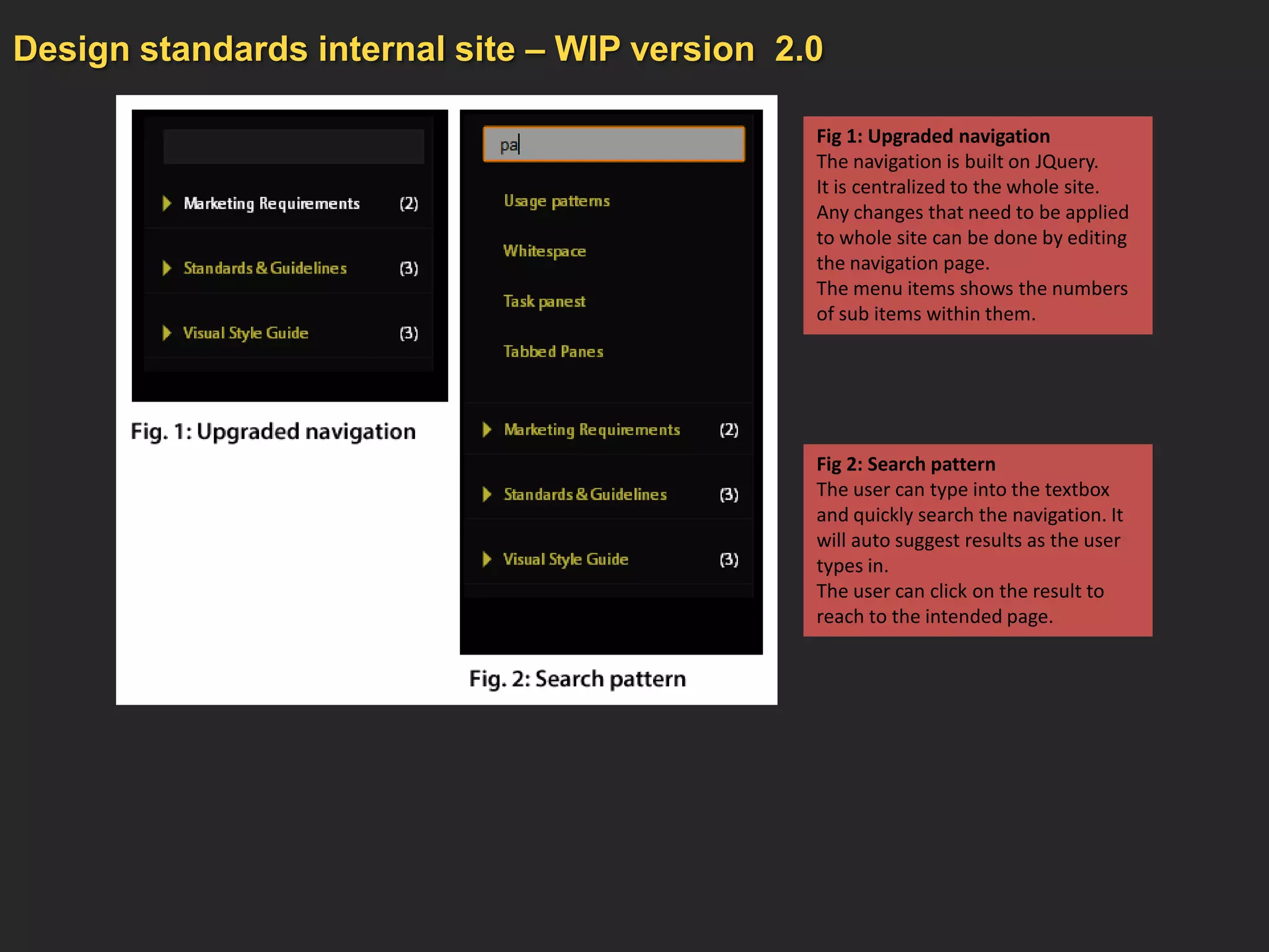 Design standards internal site – WIP version 2.0

                                               Fig 1: Upgraded navigation
                                               The navigation is built on JQuery.
                                               It is centralized to the whole site.
                                               Any changes that need to be applied
                                               to whole site can be done by editing
                                               the navigation page.
                                               The menu items shows the numbers
                                               of sub items within them.




                                               Fig 2: Search pattern
                                               The user can type into the textbox
                                               and quickly search the navigation. It
                                               will auto suggest results as the user
                                               types in.
                                               The user can click on the result to
                                               reach to the intended page.
 