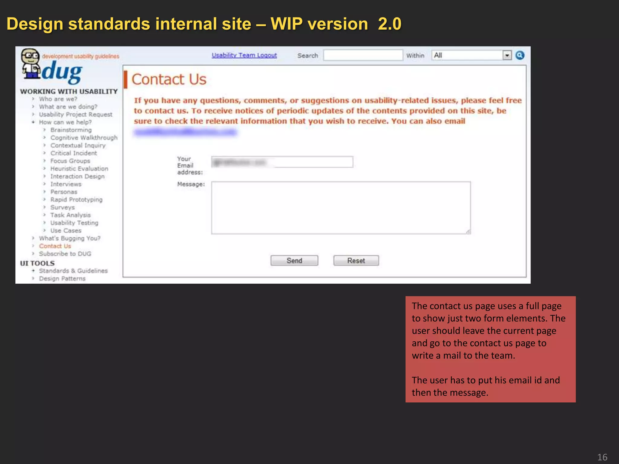 Design standards internal site – WIP version 2.0




                                                   The contact us page uses a full page
                                                   to show just two form elements. The
                                                   user should leave the current page
                                                   and go to the contact us page to
                                                   write a mail to the team.

                                                   The user has to put his email id and
                                                   then the message.




                                                                                          16
 