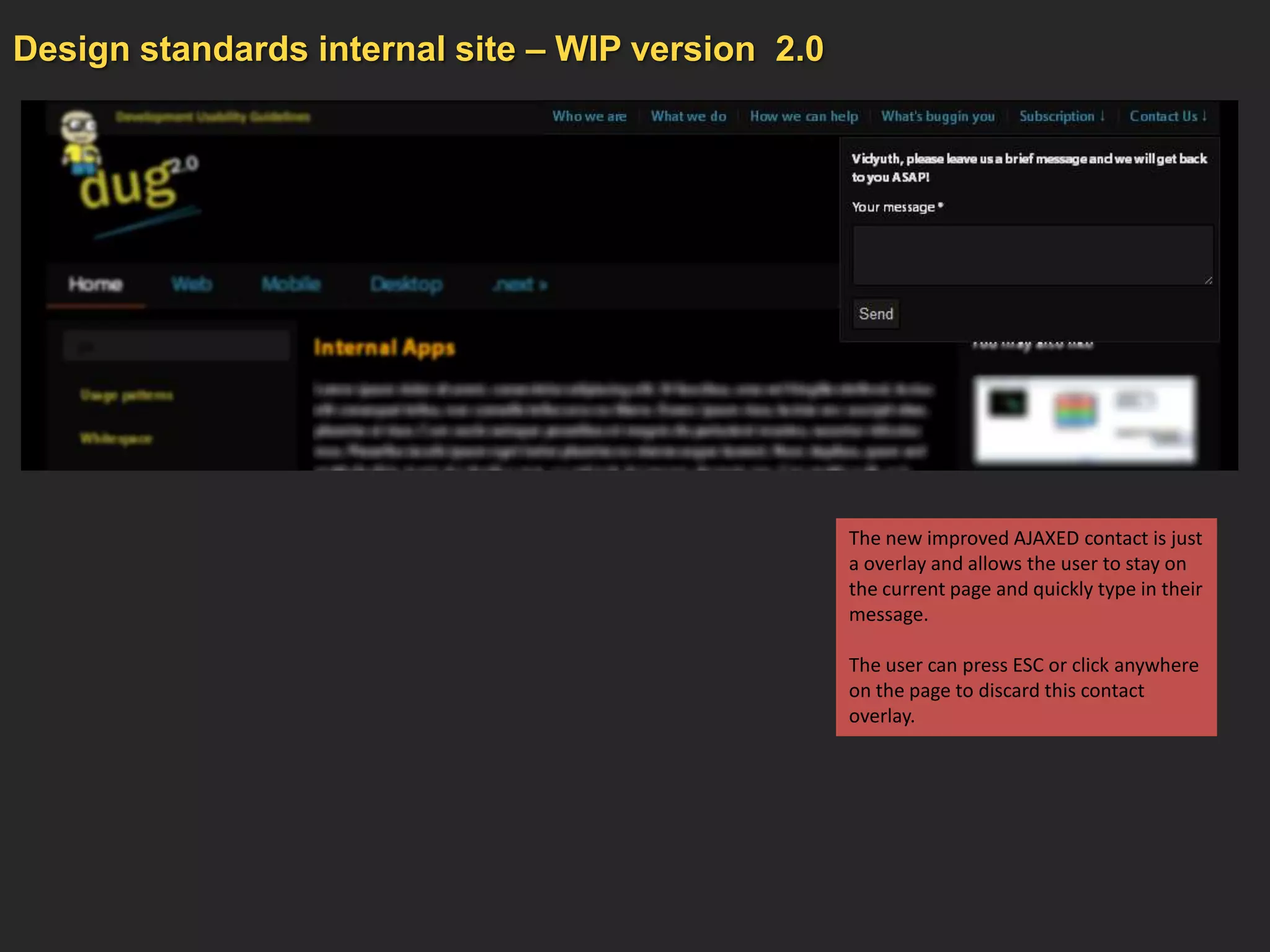 Design standards internal site – WIP version 2.0




                                                   The new improved AJAXED contact is just
                                                   a overlay and allows the user to stay on
                                                   the current page and quickly type in their
                                                   message.

                                                   The user can press ESC or click anywhere
                                                   on the page to discard this contact
                                                   overlay.
 