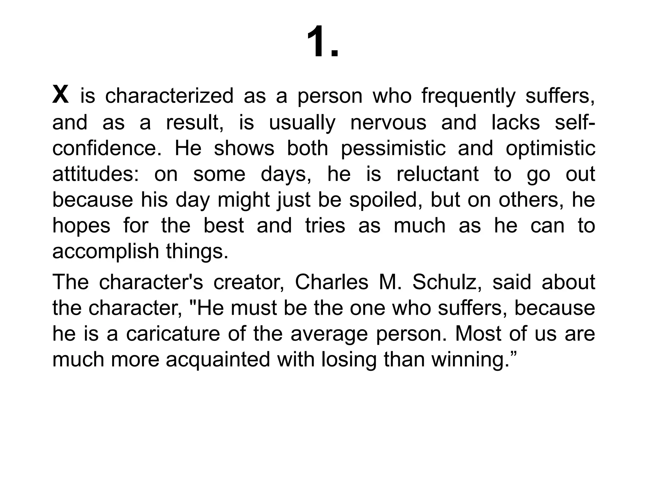 1.
X is characterized as a person who frequently suffers,
and as a result, is usually nervous and lacks self-
confidence. He shows both pessimistic and optimistic
attitudes: on some days, he is reluctant to go out
because his day might just be spoiled, but on others, he
hopes for the best and tries as much as he can to
accomplish things.
The character's creator, Charles M. Schulz, said about
the character, "He must be the one who suffers, because
he is a caricature of the average person. Most of us are
much more acquainted with losing than winning.”
 