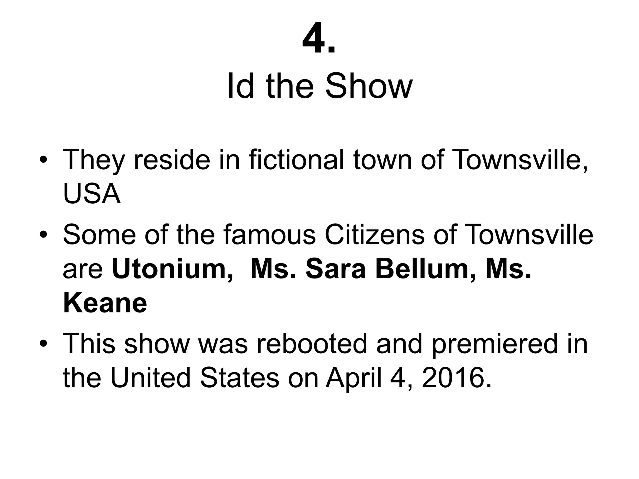 4.
Id the Show
• They reside in fictional town of Townsville,
USA
• Some of the famous Citizens of Townsville
are Utonium, Ms. Sara Bellum, Ms.
Keane
• This show was rebooted and premiered in
the United States on April 4, 2016.
 