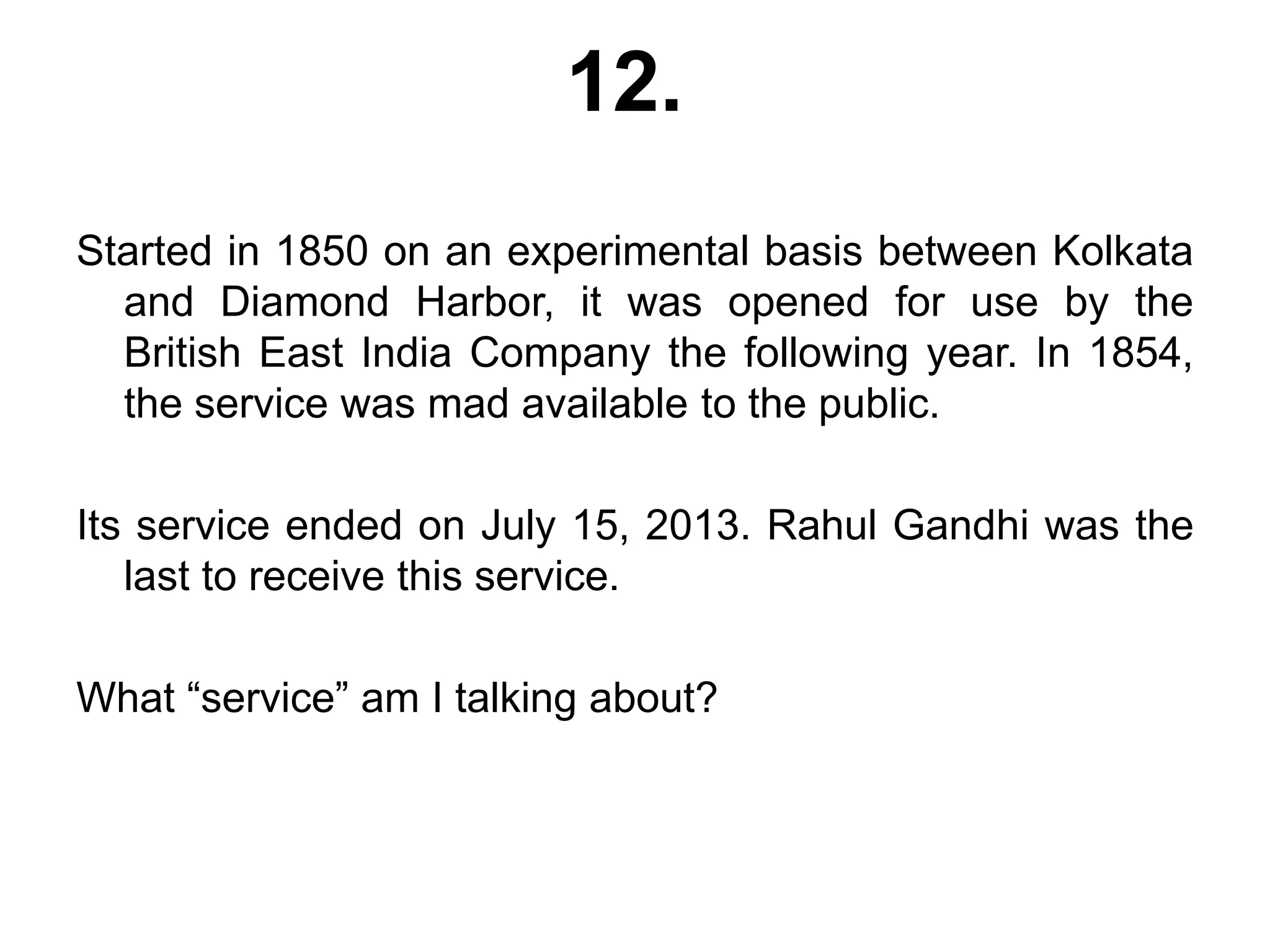 12.
Started in 1850 on an experimental basis between Kolkata
and Diamond Harbor, it was opened for use by the
British East India Company the following year. In 1854,
the service was mad available to the public.
Its service ended on July 15, 2013. Rahul Gandhi was the
last to receive this service.
What “service” am I talking about?
 