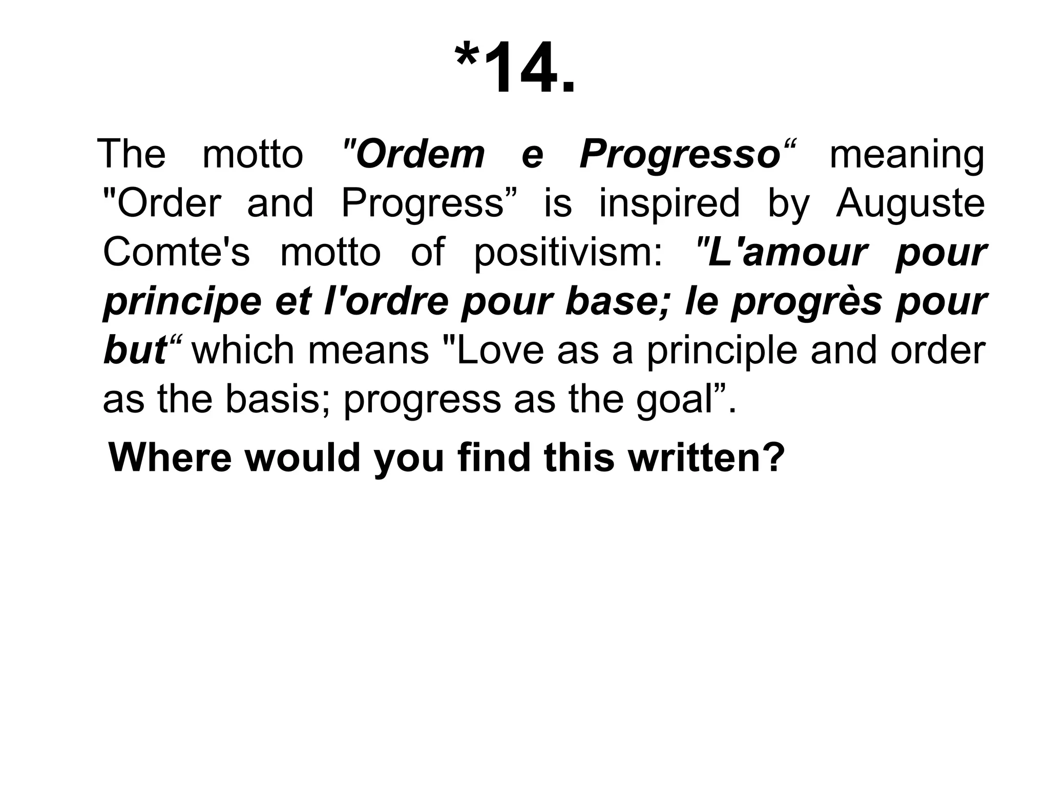 *14.
The motto "Ordem e Progresso“ meaning
"Order and Progress” is inspired by Auguste
Comte's motto of positivism: "L'amour pour
principe et l'ordre pour base; le progrès pour
but“ which means "Love as a principle and order
as the basis; progress as the goal”.
Where would you find this written?
 