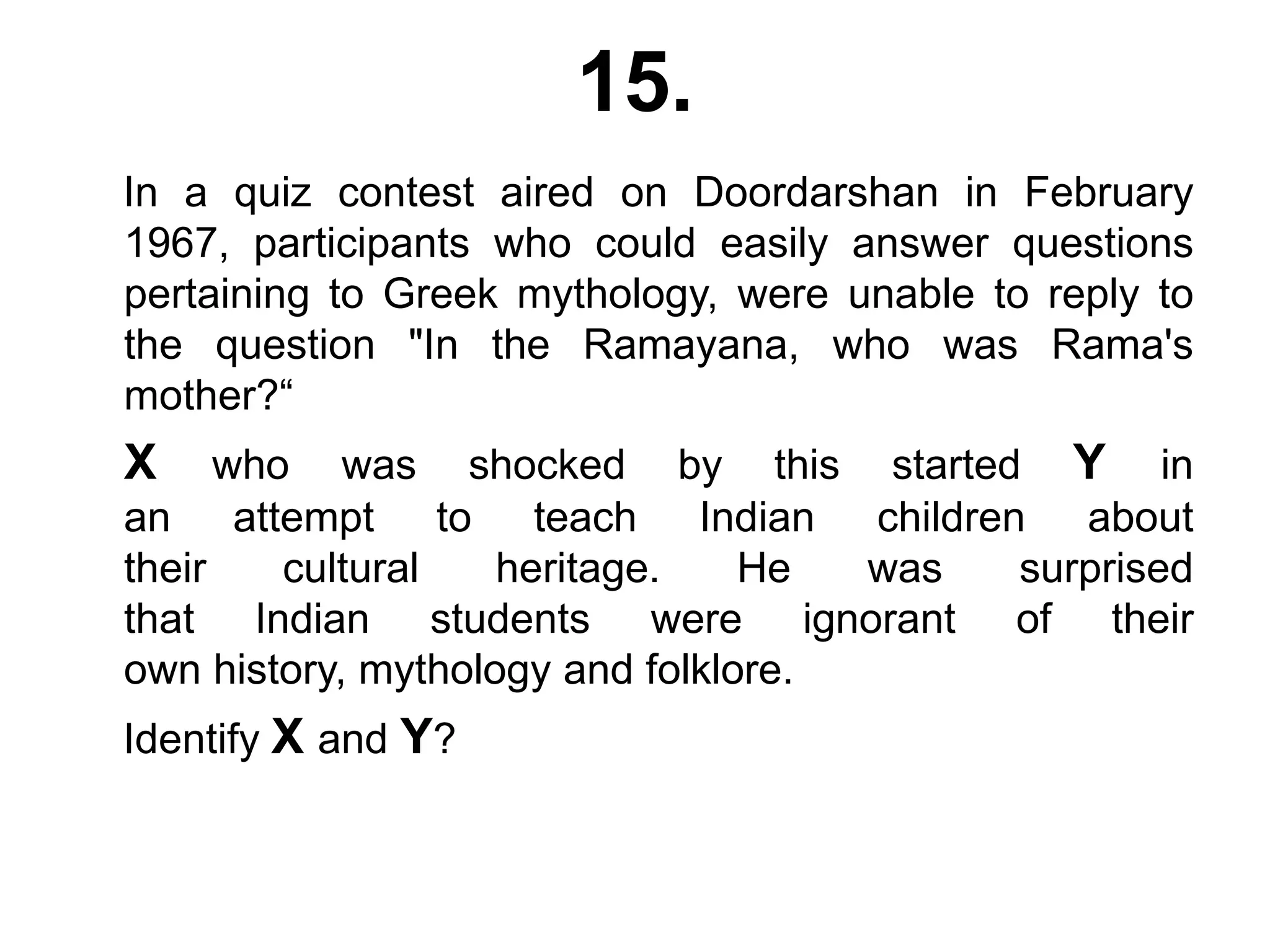 15.
In a quiz contest aired on Doordarshan in February
1967, participants who could easily answer questions
pertaining to Greek mythology, were unable to reply to
the question "In the Ramayana, who was Rama's
mother?“
X who was shocked by this started Y in
an attempt to teach Indian children about
their cultural heritage. He was surprised
that Indian students were ignorant of their
own history, mythology and folklore.
Identify X and Y?
 