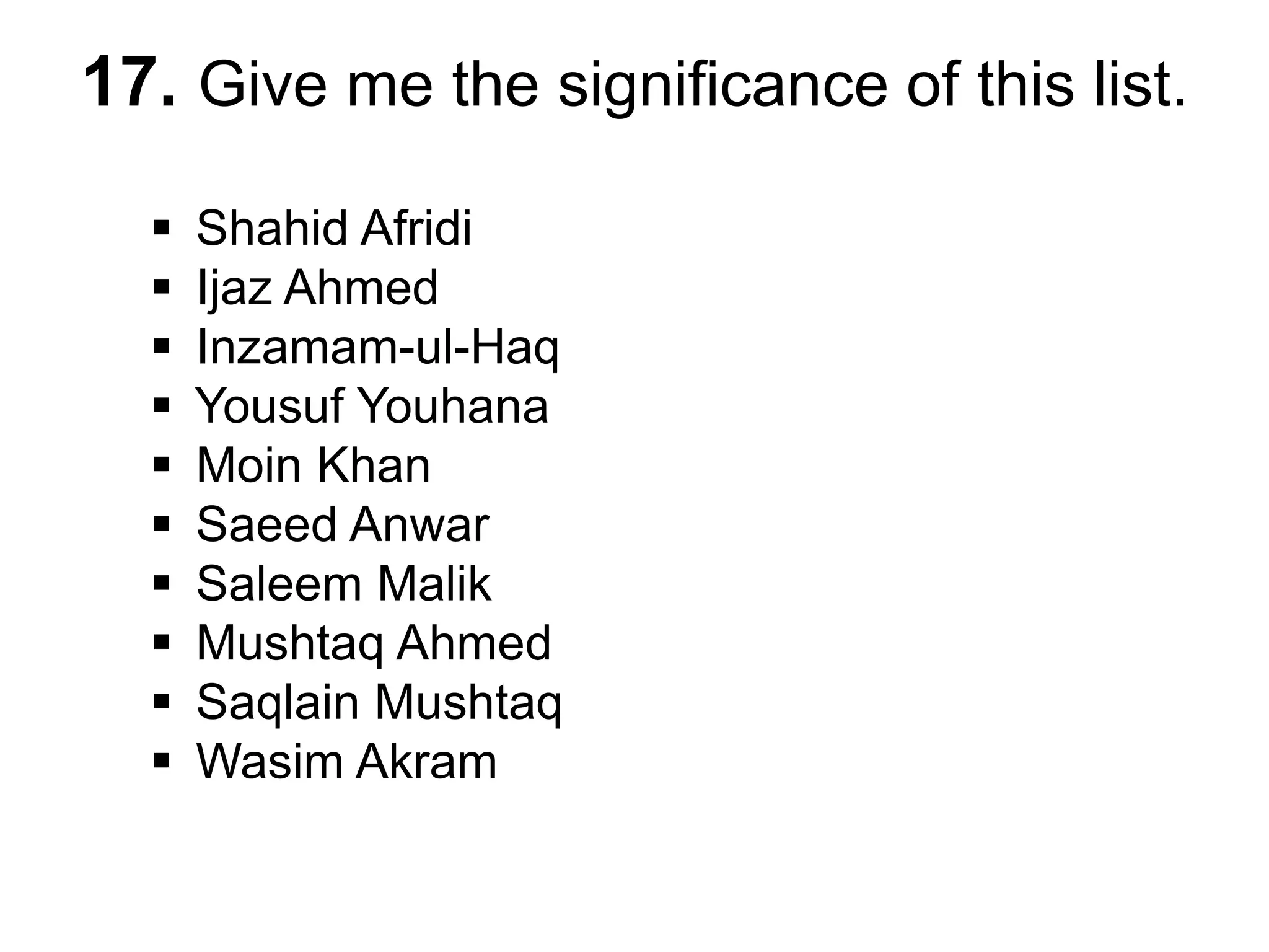 17. Give me the significance of this list.
 Shahid Afridi
 Ijaz Ahmed
 Inzamam-ul-Haq
 Yousuf Youhana
 Moin Khan
 Saeed Anwar
 Saleem Malik
 Mushtaq Ahmed
 Saqlain Mushtaq
 Wasim Akram
 