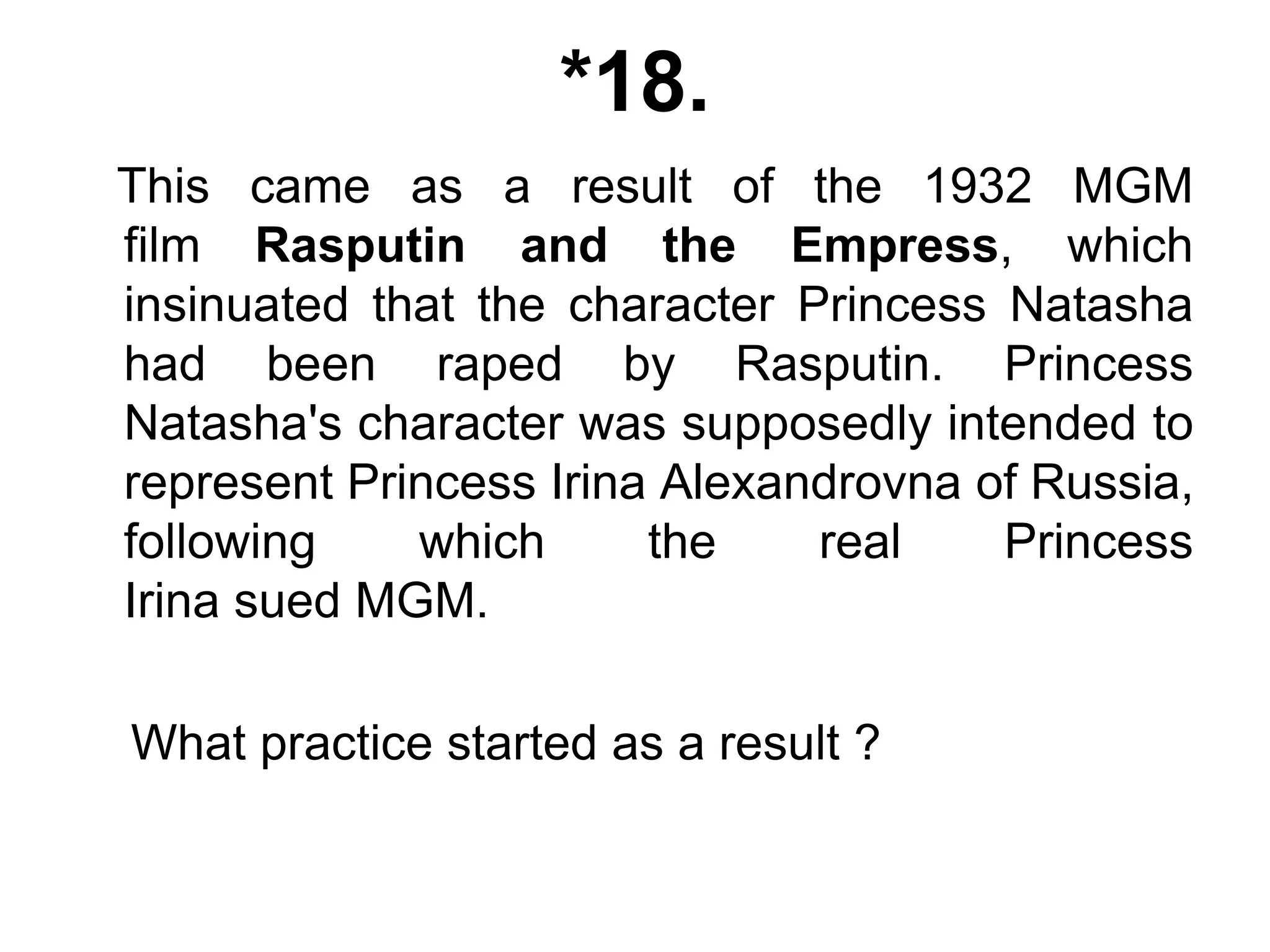 *18.
This came as a result of the 1932 MGM
film Rasputin and the Empress, which
insinuated that the character Princess Natasha
had been raped by Rasputin. Princess
Natasha's character was supposedly intended to
represent Princess Irina Alexandrovna of Russia,
following which the real Princess
Irina sued MGM.
What practice started as a result ?
 