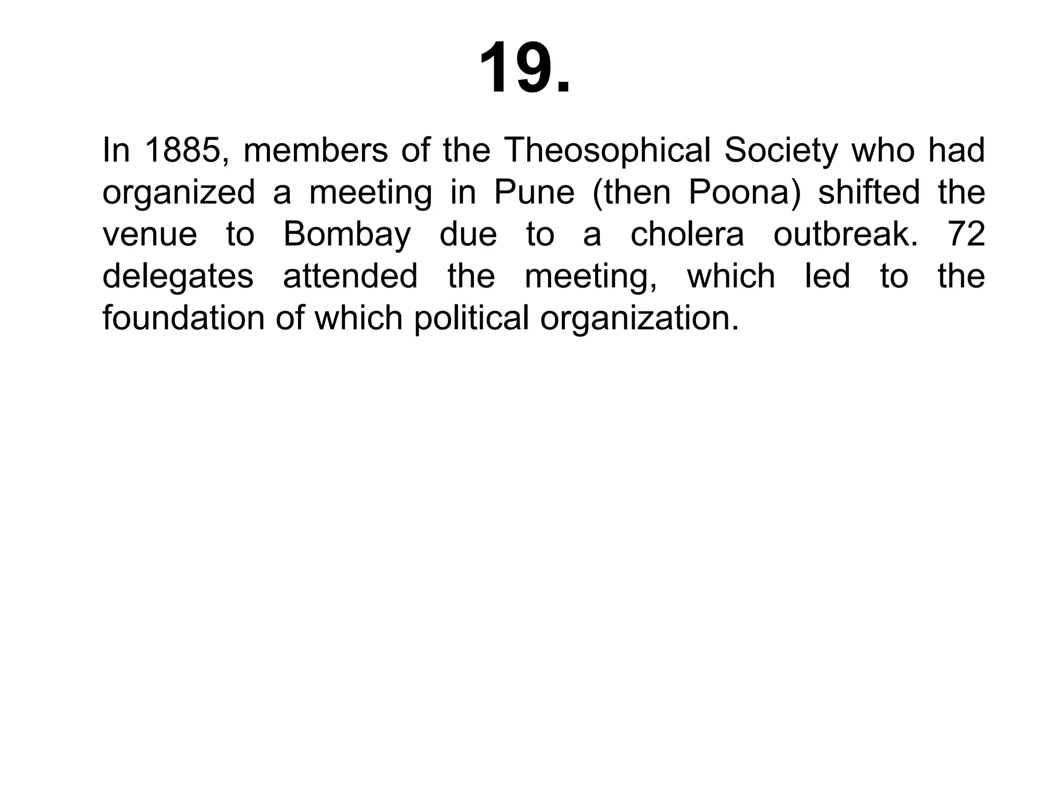 19.
In 1885, members of the Theosophical Society who had
organized a meeting in Pune (then Poona) shifted the
venue to Bombay due to a cholera outbreak. 72
delegates attended the meeting, which led to the
foundation of which political organization.
 